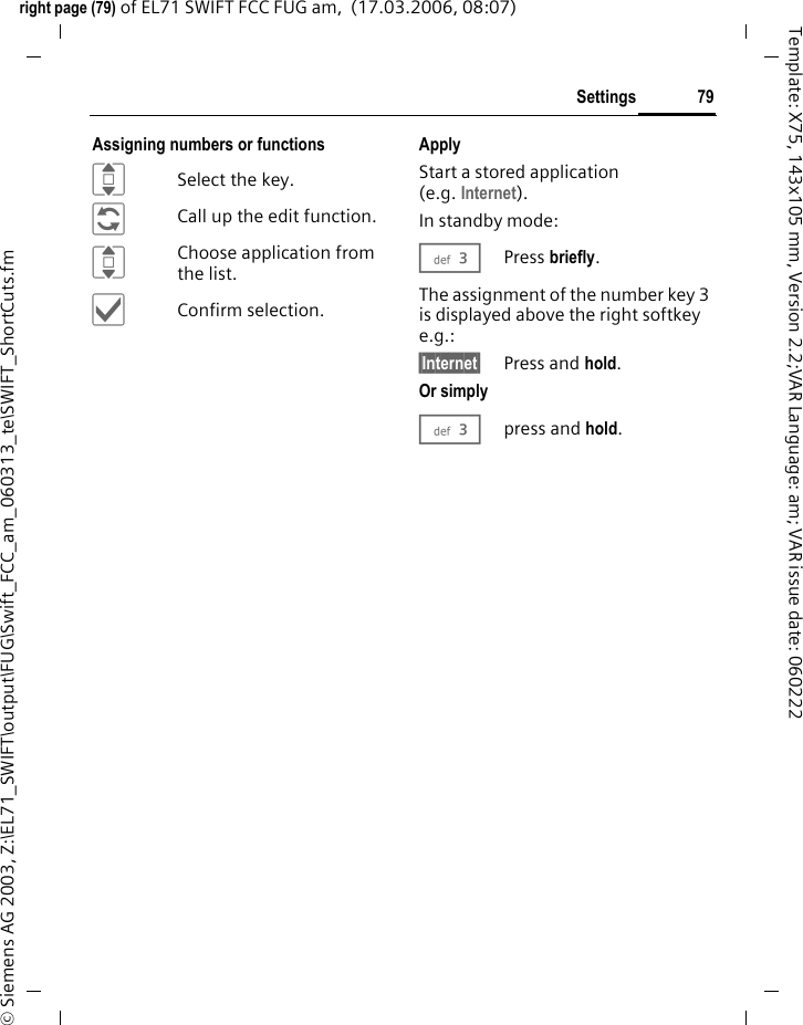79Settingsright page (79) of EL71 SWIFT FCC FUG am,  (17.03.2006, 08:07)&copy; Siemens AG 2003, Z:\EL71_SWIFT\output\FUG\Swift_FCC_am_060313_te\SWIFT_ShortCuts.fmTemplate: X75, 143x105 mm, Version 2.2;VAR Language: am; VAR issue date: 060222Assigning numbers or functionsISelect the key.&ntilde;Call up the edit function.IChoose application from the list.&igrave;Confirm selection.ApplyStart a stored application (e.g. Internet).In standby mode:3Press briefly.The assignment of the number key 3 is displayed above the right softkey e.g.:&sect;Internet&sect; Press and hold.Or simply3press and hold.