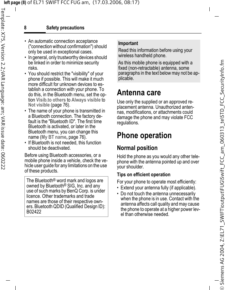 Safety precautions8&copy; Siemens AG 2004, Z:\EL71_SWIFT\output\FUG\Swift_FCC_am_060313_te\STD_FCC_SecurityInfo.fmleft page (8) of EL71 SWIFT FCC FUG am,  (17.03.2006, 08:17)Template: X75, Version 2.2;VAR Language: am; VAR issue date: 060222&bull; An automatic connection acceptance ("connection without confirmation") should only be used in exceptional cases. &bull; In general, only trustworthy devices should be linked in order to minimize security risks. &bull; You should restrict the "visibility" of your phone if possible. This will make it much more difficult for unknown devices to es-tablish a connection with your phone. To do this, in the Bluetooth menu, set the op-tion Visib.to others to Always visible to Not visible (page 76).&bull; The name of your phone is transmitted in a Bluetooth connection. The factory de-fault is the "Bluetooth ID". The first time Bluetooth is activated, or later in the Bluetooth menu, you can change this name (My BT name, page 76).&bull; If Bluetooth is not needed, this function should be deactivated.Before using Bluetooth accessories, or a mobile phone inside a vehicle, check the ve-hicle user guide for any limitations on the use of these products. Antenna careUse only the supplied or an approved re-placement antenna. Unauthorized anten-nas, modifications, or attachments could damage the phone and may violate FCC regulations.Phone operationNormal positionHold the phone as you would any other tele-phone with the antenna pointed up and over your shoulder.Tips on efficient operationFor your phone to operate most efficiently:&bull; Extend your antenna fully (if applicable).&bull; Do not touch the antenna unnecessarily when the phone is in use. Contact with the antenna affects call quality and may cause the phone to operate at a higher power lev-el than otherwise needed.The Bluetooth&reg; word mark and logos are owned by Bluetooth&reg; SIG, Inc. and any use of such marks by BenQ Corp. is under licence. Other trademarks and trade names are those of their respective own-ers. Bluetooth QDID (Qualified Design ID): B02422ImportantRead this information before using your wireless handheld phone.As this mobile phone is equipped with a fixed (non-retractable) antenna, some paragraphs in the text below may not be ap-plicable. 