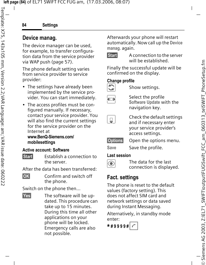 Settings84&copy; Siemens AG 2003, Z:\EL71_SWIFT\output\FUG\Swift_FCC_am_060313_te\SWIFT_PhoneSetup.fmleft page (84) of EL71 SWIFT FCC FUG am,  (17.03.2006, 08:07)Template: X75, 143x105 mm, Version 2.2;VAR Language: am; VAR issue date: 060222Device manag.The device manager can be used, for example, to transfer configura-tion data from the service provider via WAP push (page 57). The phone default setting varies from service provider to service provider:&bull; The settings have already been implemented by the service pro-vider. You can start immediately.&bull; The access profiles must be con-figured manually. If necessary, contact your service provider. You will also find the current settings for the service provider on the Internet at www.BenQ-Siemens.com/mobilesettings Active account: Software&sect;Start&sect; Establish a connection to the server. After the data has been transferred:&sect;OK&sect; Confirm and switch off the phone.Switch on the phone then...&sect;Yes&sect; The software will be up-dated. This procedure can take up to 15 minutes. During this time all other applications on your phone will be locked. Emergency calls are also not possible. Afterwards your phone will restart automatically. Now call up the Device manag. again.&sect;Start&sect; A connection to the server will be established. Finally the successful update will be confirmed on the display.Change profile &ntilde;Show settings.FSelect the profile Software Update with the navigation key.HCheck the default settings and if necessary enter your service provider&rsquo;s access settings.&sect;Options&sect; Open the options menu.Save Save the profile.Last session&ouml;The data for the last connection is displayed. Fact. settingsThe phone is reset to the default values (factory setting). This does not affect SIM card and network settings or data saved during Instant Messaging.Alternatively, in standby mode enter:* # 9 9 9 9 # A 