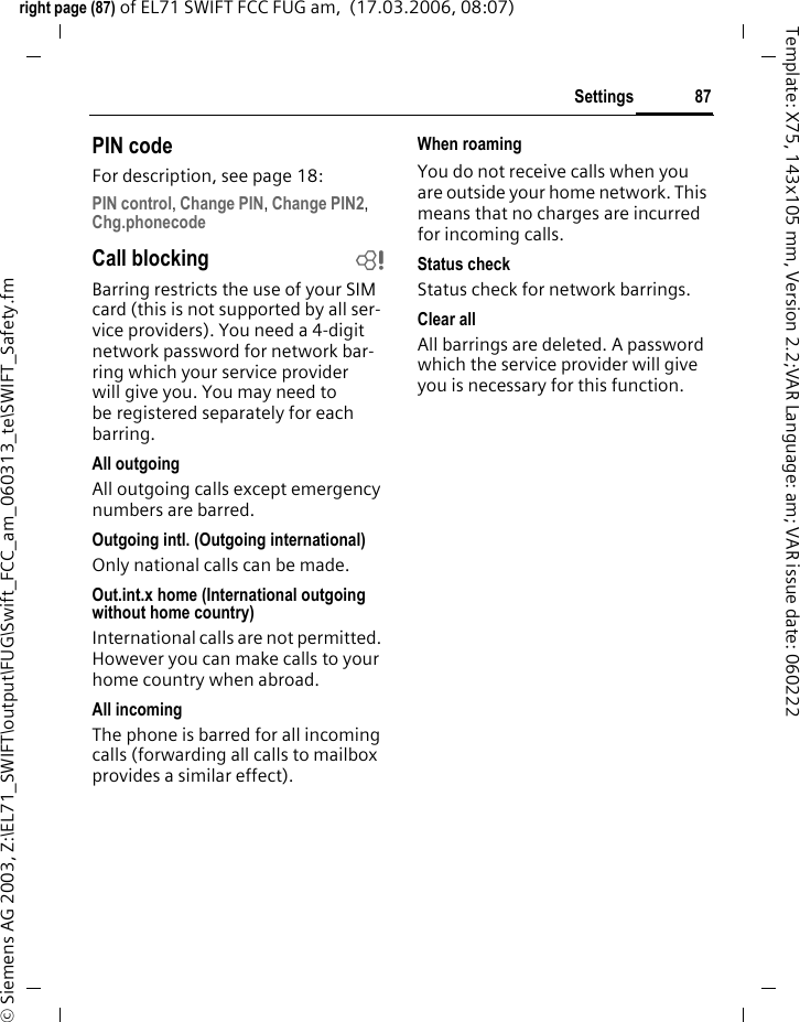 85Settingsright page (85) of EL71 SWIFT FCC FUG am,  (16.03.2006, 15:43)&copy; Siemens AG 2003, Z:\EL71_SWIFT\output\FUG\Swift_FCC_am_060313_te\SWIFT_Clock.fmTemplate: X75, 143x105 mm, Version 2.2;VAR Language: am; VAR issue date: 060222Settings ClockC&cent;T&cent;Clock&cent;Select function.Time/dateThe clock must be set to the right time once at start-up.&igrave;Start editing.JFirst enter the date (day/month/year), then the time (hours/ minutes/seconds).Time zonesThe time zone can be selected in the world map or a city list:World mapFSelect the desired time zone.City listISelect a city in the selected time zone.or &sect;Options&sect; Open menu and select Search city.Time formatSelect 24h or 12h.Date formatSelect the display format for the date.Start of weekSelect the weekday on which the monthly and weekly view on the left starts.Buddhist date bSwitch to the Buddhist year (not on all phone models). Show clockActivate/deactivate time display in standby mode.Auto time bTime and time zone are set automatically. The time zone is detected automatically.Additional information&divide;Display the calendar to select the date.If the battery is removed for longer than 30 seconds, the clock must be reset. 