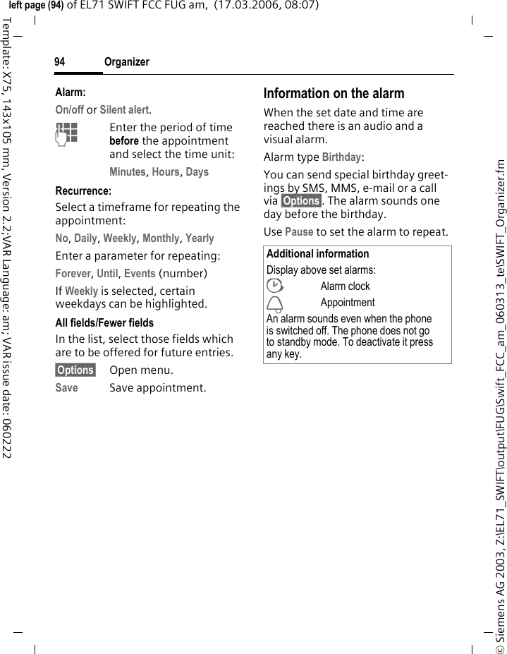 Organizer92&copy; Siemens AG 2003, Z:\EL71_SWIFT\output\FUG\Swift_FCC_am_060313_te\SWIFT_Organizer.fmleft page (92) of EL71 SWIFT FCC FUG am,  (17.03.2006, 08:07)Template: X75, 143x105 mm, Version 2.2;VAR Language: am; VAR issue date: 060222OrganizerCalendarC&cent;Q&cent;CalendarYou can enter appointments in the calendar. Time and date must be set for the calendar to work correctly. The calendar offers you three views:Monthly viewSpecial appointments are highlighted in colour.IPress briefly to go forward/back a week.Press and hold to go forward/back a month.FPress briefly to go forward/back a day.&igrave;Open daily view.Weekly viewAppointments are shown as a colour bar on the vertical hour division. Conflicting appointments are highlighted in colour.FPress briefly to go forward/back a day.Press and hold to go forward/back a week.IForward/backward by the hour through the day.&igrave;Open daily view.Daily viewDescription of appointment. FOne day forward/back.IScroll by the hour or to next/last entry.&igrave;Display current entry.Settings&sect;Options&sect; Open menu, then select Settings.Start of day:Time when the working day begins.Start of week:Weekday on which the monthly and weekly view on the left starts.WeekendSet the days for the weekend.Show birthdays:Yes/No.