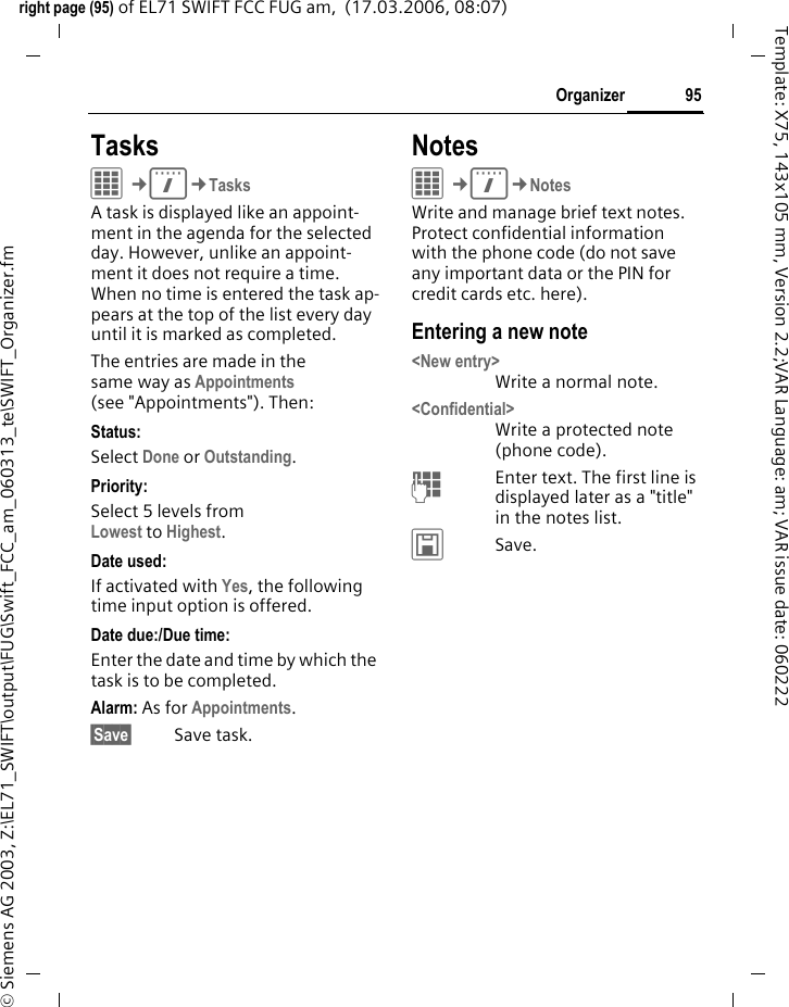 93Organizerright page (93) of EL71 SWIFT FCC FUG am,  (17.03.2006, 08:07)&copy; Siemens AG 2003, Z:\EL71_SWIFT\output\FUG\Swift_FCC_am_060313_te\SWIFT_Organizer.fmTemplate: X75, 143x105 mm, Version 2.2;VAR Language: am; VAR issue date: 060222AppointmentsC&cent;Q&cent;AppointmentsAppointments are displayed in chro-nological order in a list.Enter new appointment<New entry>Select.Category:cMemo Text input for description.dVoice memo Create a voice memo. Shown with alarm.eCall Enter phone number to be displayed with the alarm.fMeeting Text input for description.gVacation Enter start and end date.hBirthday Enter name and date.Different input/selection fields are displayed depending on the type. The number of fields can be restrict-ed, see Default at the end of the list. Description:Description of nature of appointment.Phone number:Enter a phone number or select one from Contacts.Voice memo: Enter a voice recording, see Dictat.machine, page 96.Location:Location of appointment.Whole day:Day-long appointment: yes/no.Start date:Date when appointment begins.Start time:Time when appointment starts.End date:Date when appointment ends.End time:Time when appointment ends.Additional information&divide;Insert date from calendar.