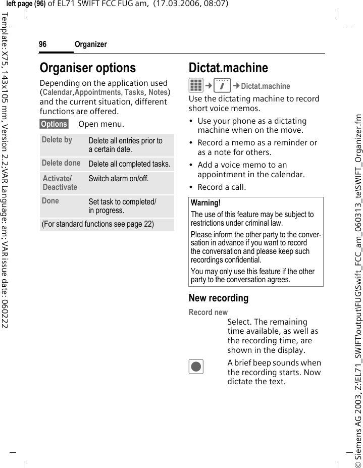 Organizer94&copy; Siemens AG 2003, Z:\EL71_SWIFT\output\FUG\Swift_FCC_am_060313_te\SWIFT_Organizer.fmleft page (94) of EL71 SWIFT FCC FUG am,  (17.03.2006, 08:07)Template: X75, 143x105 mm, Version 2.2;VAR Language: am; VAR issue date: 060222Alarm:On/off or Silent alert.JEnter the period of time before the appointment and select the time unit:Minutes, Hours, DaysRecurrence:Select a timeframe for repeating the appointment:No, Daily, Weekly, Monthly, Yearly Enter a parameter for repeating:Forever, Until, Events (number)If Weekly is selected, certain weekdays can be highlighted. All fields/Fewer fieldsIn the list, select those fields which are to be offered for future entries.&sect;Options&sect; Open menu.Save Save appointment.Information on the alarmWhen the set date and time are reached there is an audio and a visual alarm. Alarm type Birthday: You can send special birthday greet-ings by SMS, MMS, e-mail or a call via &sect;Options&sect;. The alarm sounds one day before the birthday.Use Pause to set the alarm to repeat.Additional informationDisplay above set alarms:&sup1;Alarm clock&raquo;AppointmentAn alarm sounds even when the phone is switched off. The phone does not go to standby mode. To deactivate it press any key.