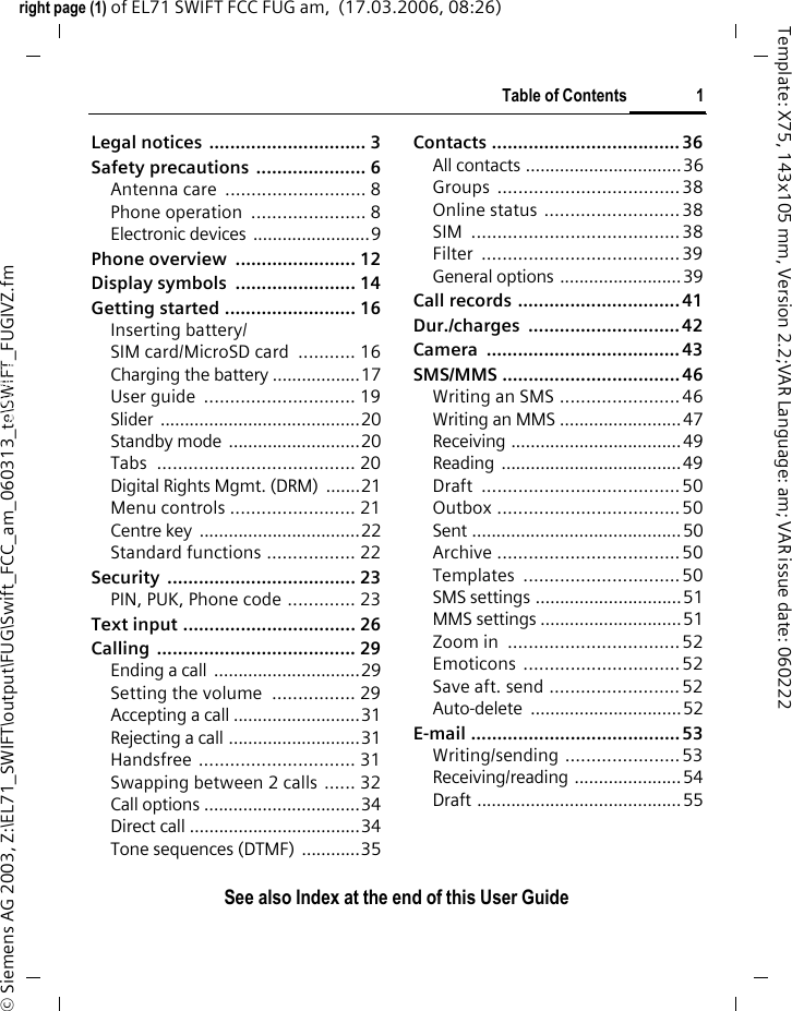 Table of Contents 1See also Index at the end of this User Guideright page (1) of EL71 SWIFT FCC FUG am,  (17.03.2006, 08:26)&copy; Siemens AG 2003, Z:\EL71_SWIFT\output\FUG\Swift_FCC_am_060313_te\SWIFT_FUGIVZ.fmTemplate: X75, 143x105 mm, Version 2.2;VAR Language: am; VAR issue date: 060222Legal notices  .............................. 3Safety precautions  ..................... 6Antenna care  ........................... 8Phone operation  ...................... 8Electronic devices ........................9Phone overview  ....................... 12Display symbols  ....................... 14Getting started ......................... 16Inserting battery/SIM card/MicroSD card  ........... 16Charging the battery ..................17User guide  ............................. 19Slider .........................................20Standby mode ...........................20Tabs ...................................... 20Digital Rights Mgmt. (DRM)  .......21Menu controls ........................ 21Centre key  .................................22Standard functions ................. 22Security .................................... 23PIN, PUK, Phone code ............. 23Text input ................................. 26Calling ...................................... 29Ending a call ..............................29Setting the volume  ................ 29Accepting a call ..........................31Rejecting a call ...........................31Handsfree .............................. 31Swapping between 2 calls ...... 32Call options ................................34Direct call ...................................34Tone sequences (DTMF)  ............35Contacts .................................... 36All contacts ................................36Groups ................................... 38Online status ..........................38SIM ........................................38Filter ......................................39General options .........................39Call records ............................... 41Dur./charges ............................. 42Camera ..................................... 43SMS/MMS .................................. 46Writing an SMS ....................... 46Writing an MMS .........................47Receiving ...................................49Reading .....................................49Draft ......................................50Outbox ...................................50Sent ...........................................50Archive ...................................50Templates .............................. 50SMS settings ..............................51MMS settings .............................51Zoom in  .................................52Emoticons ..............................52Save aft. send ......................... 52Auto-delete ...............................52E-mail ........................................ 53Writing/sending ......................53Receiving/reading ......................54Draft ..........................................55Table of ContentsSee also In-dex at the end of this User Guide