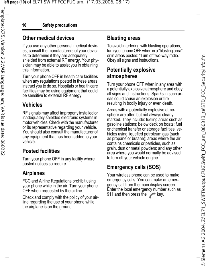 Safety precautions10&copy; Siemens AG 2004, Z:\EL71_SWIFT\output\FUG\Swift_FCC_am_060313_te\STD_FCC_SecurityInfo.fmleft page (10) of EL71 SWIFT FCC FUG am,  (17.03.2006, 08:17)Template: X75, Version 2.2;VAR Language: am; VAR issue date: 060222Other medical devicesIf you use any other personal medical devic-es, consult the manufacturers of your devic-es to determine if they are adequately shielded from external RF energy. Your phy-sician may be able to assist you in obtaining this information.Turn your phone OFF in health care facilities when any regulations posted in these areas instruct you to do so. Hospitals or health care facilities may be using equipment that could be sensitive to external RF energy.VehiclesRF signals may affect improperly installed or inadequately shielded electronic systems in motor vehicles. Check with the manufacturer or its representative regarding your vehicle. You should also consult the manufacturer of any equipment that has been added to your vehicle.Posted facilitiesTurn your phone OFF in any facility where posted notices so require.AirplanesFCC and Airline Regulations prohibit using your phone while in the air. Turn your phone OFF when requested by the airline.Check and comply with the policy of your air-line regarding the use of your phone while the airplane is on the ground.Blasting areasTo avoid interfering with blasting operations, turn your phone OFF when in a &ldquo;blasting area&rdquo; or in areas posted: &ldquo;Turn off two-way radio.&rdquo; Obey all signs and instructions.Potentially explosive atmospheresTurn your phone OFF when in any area with a potentially explosive atmosphere and obey all signs and instructions. Sparks in such ar-eas could cause an explosion or fire resulting in bodily injury or even death.Areas with a potentially explosive atmo-sphere are often but not always clearly marked. They include: fueling areas such as gasoline stations; below deck on boats; fuel or chemical transfer or storage facilities; ve-hicles using liquefied petroleum gas (such as propane or butane); areas where the air contains chemicals or particles, such as grain, dust or metal powders; and any other area where you would normally be advised to turn off your vehicle engine.Emergency calls (SOS)Your wireless phone can be used to make emergency calls. You can make an emer-gency call from the main display screen. Enter the local emergency number such as 911 and then press the A key.