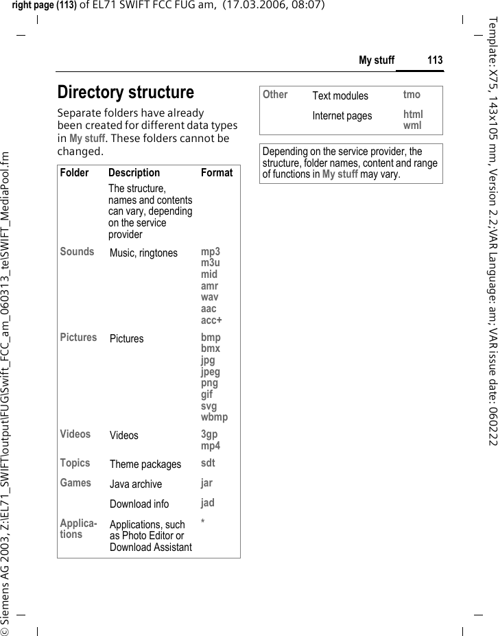 111My stuffright page (111) of EL71 SWIFT FCC FUG am,  (17.03.2006, 08:07)&copy; Siemens AG 2003, Z:\EL71_SWIFT\output\FUG\Swift_FCC_am_060313_te\SWIFT_MediaPool.fmTemplate: X75, 143x105 mm, Version 2.2;VAR Language: am; VAR issue date: 060222My stuffTo organise your files, you can use the file system like a PC file manager. There are separate folders for the various data types in My stuff. C&cent;N The list of the folders and files is displayed. ISelect file or folder.&igrave;/&ouml;Open folder and select file or link.Depending on the selec-tion, the file with the associated application is opened or the download started.Download Melodies, pictures, games and other applications are offered on the Inter-net. Once downloaded, you can ac-cess these via the phone. Most appli-cations include instructions. The appropriate folders contain the download function for downloading new pictures, sounds, etc.Remember that pictures and sounds may be protected (DRM, page 21).Some applications and games are already pre-installed on your phone. Downloading can, if necessary, take place in two stages:Description file only&Igrave;The description file is loaded for information purposes only. The appli-cation/game itself must be loaded separately. or complete download&Euml;The application/game is completely loaded (the asterisk icon may be replaced by an application/game icon). 