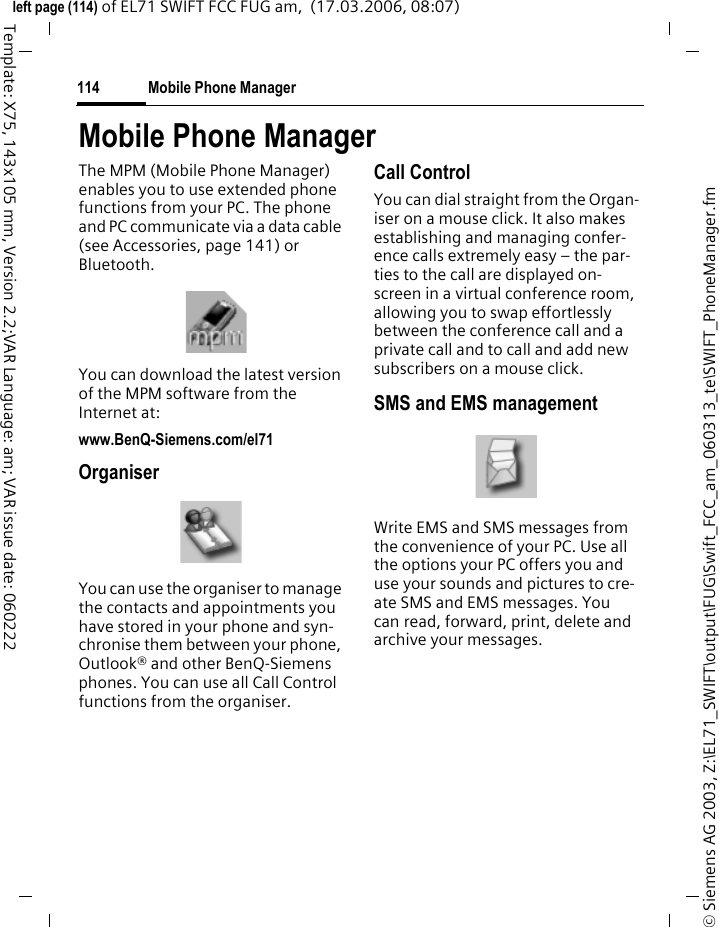 My stuff112&copy; Siemens AG 2003, Z:\EL71_SWIFT\output\FUG\Swift_FCC_am_060313_te\SWIFT_MediaPool.fmleft page (112) of EL71 SWIFT FCC FUG am,  (17.03.2006, 08:07)Template: X75, 143x105 mm, Version 2.2;VAR Language: am; VAR issue date: 060222My stuff optionsDifferent functions are offered de-pending on the starting situation and the object.&sect;Options&sect; Open menu.New folder Create a new folder and name it.Attributes Display information on file or folder selected.Move/Copy Select file(s) or folder, then select destination folder and insert with &igrave;.License mgr. Handling of DRM rights.(For standard functions see page 22)Additional informationYou can use the browser to download applica-tions (e.g. ringtones, games, pictures, anima-tions) from the Internet. BenQ Mobile excludes all warranty and liability claims in respect of or in connection with any ap-plications subsequently installed by the customer and any software not included in the original deliv-ery package. This also applies to functions en-abled subsequently at the customer's instigation. The buyer bears the sole risk for loss, damage or faults to the phone or application as well as all damage and implications arising from the applica-tion. For technical reasons, such applications or the retrospective release for certain functions may be lost if the phone is exchanged/re-deliv-ered or repaired. In such cases, the buyer is re-quired to download or release the application again. Please ensure that your phone has Digital Rights Management (DRM) so that downloaded applications are protected from unauthorised re-production. These applications are then exclu-sively intended for your phone and cannot be transferred from this even to create a backup. BenQ Mobile does not warrant, guarantee or ac-cept any liability for the customer's ability to download or enable applications again or to do so free of charge. We recommend that you carry out a backup from time to time of the applications on your PC using the "Mobile Phone Manager" (MPM, page 114). You will find this on the sup-plied CD-ROM. You can download the relevant latest version of the MPM from the Internet at: www.BenQ-Siemens.com/el71.