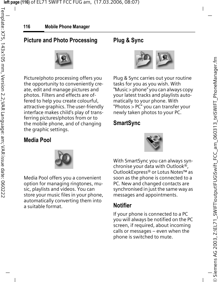 Mobile Phone Manager114&copy; Siemens AG 2003, Z:\EL71_SWIFT\output\FUG\Swift_FCC_am_060313_te\SWIFT_PhoneManager.fmleft page (114) of EL71 SWIFT FCC FUG am,  (17.03.2006, 08:07)Template: X75, 143x105 mm, Version 2.2;VAR Language: am; VAR issue date: 060222Mobile Phone ManagerThe MPM (Mobile Phone Manager) enables you to use extended phone functions from your PC. The phone and PC communicate via a data cable (see Accessories, page 141) or Bluetooth.You can download the latest version of the MPM software from the Internet at:www.BenQ-Siemens.com/el71OrganiserYou can use the organiser to manage the contacts and appointments you have stored in your phone and syn-chronise them between your phone, Outlook&reg; and other BenQ-Siemens phones. You can use all Call Control functions from the organiser.Call ControlYou can dial straight from the Organ-iser on a mouse click. It also makes establishing and managing confer-ence calls extremely easy &ndash; the par-ties to the call are displayed on-screen in a virtual conference room, allowing you to swap effortlessly between the conference call and a private call and to call and add new subscribers on a mouse click.SMS and EMS managementWrite EMS and SMS messages from the convenience of your PC. Use all the options your PC offers you and use your sounds and pictures to cre-ate SMS and EMS messages. You can read, forward, print, delete and archive your messages.
