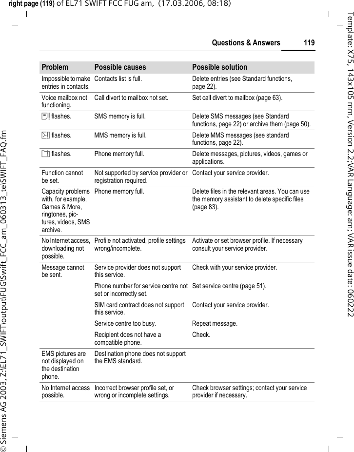 117Questions &amp; Answersright page (117) of EL71 SWIFT FCC FUG am,  (17.03.2006, 08:18)&copy; Siemens AG 2003, Z:\EL71_SWIFT\output\FUG\Swift_FCC_am_060313_te\SWIFT_FAQ.fmTemplate: X75, 143x105 mm, Version 2.2;VAR Language: am; VAR issue date: 060222Questions &amp; AnswersIf you have any questions about using your phone, visit us anytime at www.BenQMobile.com/customercare.For additional help, we have listed below some fre-quently asked questions and answers.Configuration serviceTo help you set up your mobile phone for the data service WAP, MMS, e-mail and Internet, you can use a configuration service. This service is used to have the necessary settings for your mobile phone sent to you by SMS. We recommend that you contact your network provider who will send you the configuration messages.As an alternative you can also use the "Setting Configurator" at www.BenQMobile.com/customercare. We will then send you the configuration messages. Please follow the instructions contained in those messages.Problem Possible causes Possible solutionPhone cannot be switched on.On/Off key not pressed long enough. Press On/Off key for at least 2 seconds.Flat battery. Charge battery. Check charging indicator in the display.Battery contacts dirty. Clean contacts.See also below under "Charging error".Standby time is too short.Frequent use of organiser and games.Restrict use if applicable.Fast search activated. Deactivate speed search (page 89).Display illumination switched on. Switch off display illumination (page 72) or set screensaver style to Energy saving (page 72).Unintentional keystrokes (illumination!).Switch on Auto key lock (page 86).