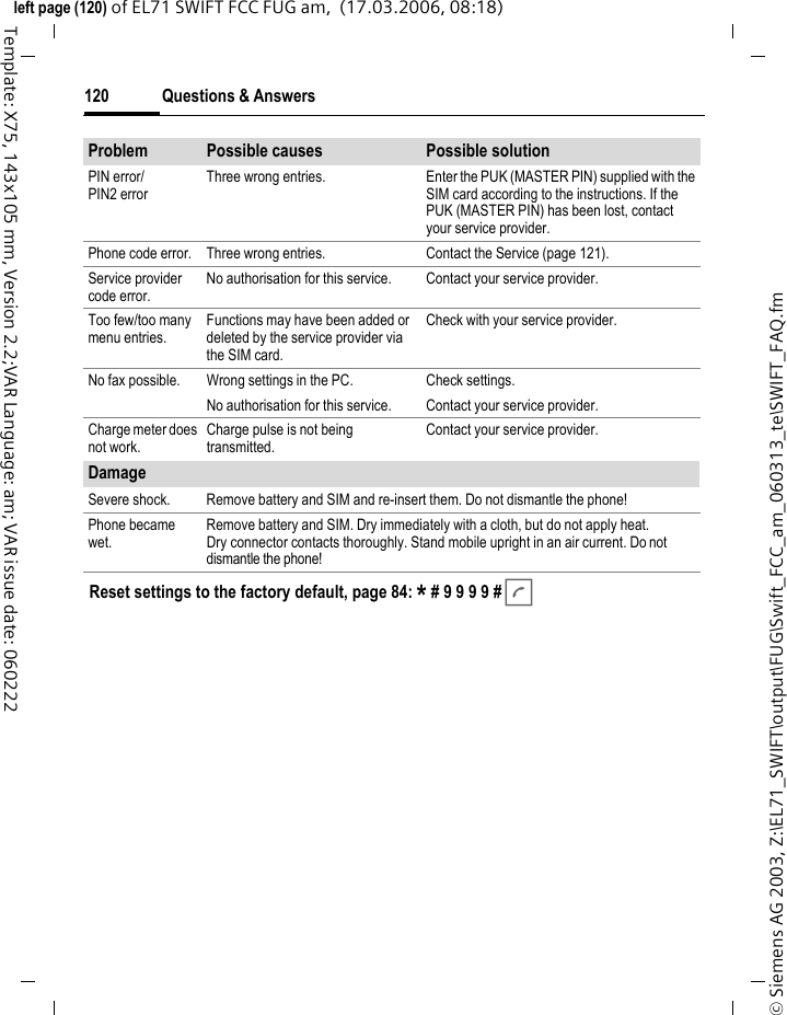 Questions &amp; Answers118&copy; Siemens AG 2003, Z:\EL71_SWIFT\output\FUG\Swift_FCC_am_060313_te\SWIFT_FAQ.fmleft page (118) of EL71 SWIFT FCC FUG am,  (17.03.2006, 08:18)Template: X75, 143x105 mm, Version 2.2;VAR Language: am; VAR issue date: 060222Charging error (charge icon not displayed).Battery totally discharged. 1) Plug in charger cable, battery is on charge. 2) Charge icon appears after approx. 2 hours.3) Charge battery.Temperature out of range: 5&deg;C to 45&deg;C.Make sure the ambient temperature is right, wait for a while, then recharge.Contact problem. Check power supply and connection to the phone. Check battery contacts and telephone connection socket, clean them if necessary, then insert battery again.No mains voltage. Use different mains power socket, check mains voltage.Wrong charger. Only use original accessories.Battery faulty. Replace battery.SIM error. SIM card not inserted correctly. Check that the SIM card is inserted correctly (page 16).Dirty SIM card contacts. Clean SIM card with a dry cloth.SIM card with wrong voltage. Use 1.8 V/3 V SIM cards only.SIM card damaged (e.g. broken). Carry out a visual check. Have service provider change the SIM card.No network connection.Weak signal. Move higher, to a window or an open space.Outside the GSM range. Check service provider&rsquo;s coverage area.Invalid SIM card. Complain to the service provider.New network not authorised. Try manual selection or select a different network (page 88).Network call barring is set. Check network barrings (page 87).Network overloaded. Try again later.Phone loses network.Signal too weak. Reconnection to another service provider is automatic (page 88). Switching phone off and on again can speed this up.Calls not possible. Second line set. Set line 1 &atilde; (page 89).New SIM card inserted. Check for new barrings.Charge limit reached. Reset limit with PIN2 (page 42).Credit used up. Load credit.Some calls not possible.Call restrictions are in place. Barrings can be set by service provider. Check barrings (page 87).Problem Possible causes Possible solution