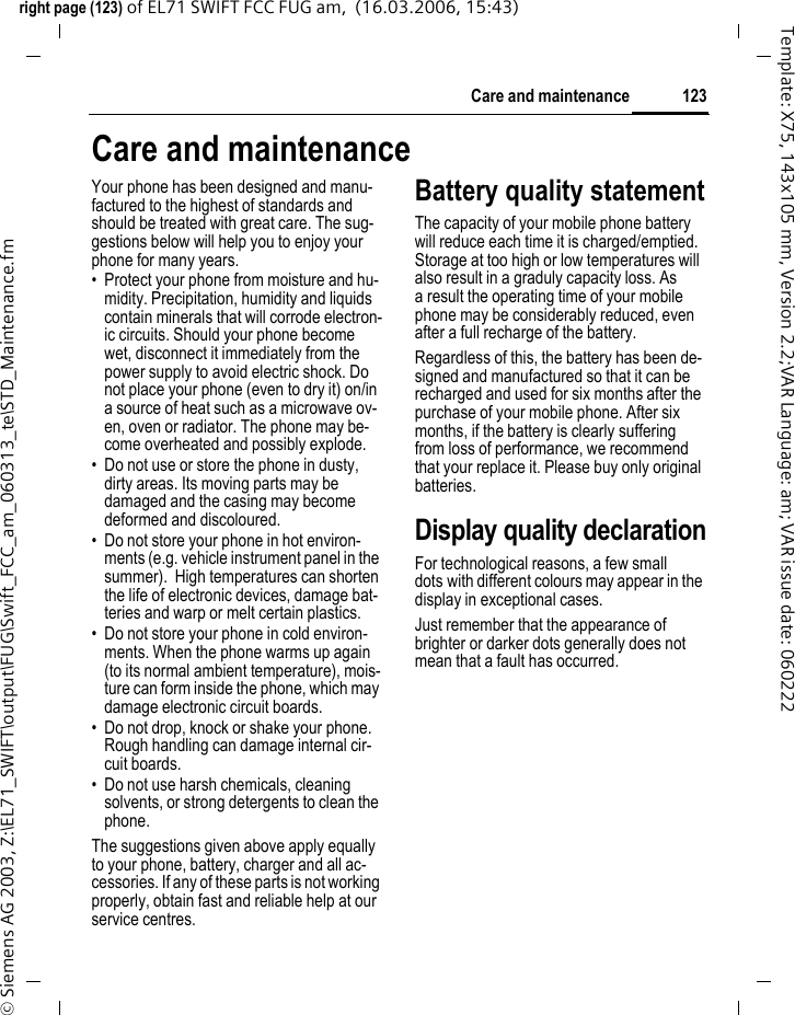 121Customer Careright page (121) of EL71 SWIFT FCC FUG am,  (17.03.2006, 08:07)&copy; Siemens AG 2003, Z:\EL71_SWIFT\output\FUG\Swift_FCC_am_060313_te\STD_Hotline.fmTemplate: X75, 143x105 mm, Version 2.2;VAR Language: am; VAR issue date: 060307Customer CareQualified employees are waiting to offer you expert information about our products and installation.In some countries repair and replace servic-es are impossible where the products are not sold through our authorised dealers.If repair work is necessary, please contact one of our service centres:Abu Dhabi .........................................0 26 42 38 00Argentina .....................................0 81 02 22 66 24Australia..........................................13 00 66 53 66Austria..................................................05 17 05 17Bahrain .................................................... 40 42 34Bangladesh.......................................0 17 52 74 47Belgium.............................................0 78 15 22 21Bolivia ...............................................0 21 21 41 14Bosnia Herzegovina..........................0 33 27 66 49Brunei ................................................. 02 43 08 01Bulgaria............................................... 02 73 94 88Cambodia ........................................... 12 80 05 00Canada ........................................1 88 87 77 02 11Chile..................................................8 00 53 06 62China ..............................................40 08 88 56 56Colombia....................................01 80 07 00 66 24Croatia ..............................................0 16 10 53 81Czech Republic.................................2 33 03 27 27Denmark ............................................. 35 25 65 29Dubai ................................................0 43 96 64 33Ecuador ..........................................18 00 10 10 00Egypt.................................................0 23 33 41 11Estonia................................................ 56 64 54 00Finland............................................09 22 94 37 00France.............................................01 56 38 42 00Germany ......................................0 18 05 33 32 27Greece ............................................80 11 11 11 16Hong Kong.......................................... 28 61 11 18Hungary ..........................................06 14 71 24 44Iceland .................................................. 5 20 30 00India.............................22 24 98 70 00 Extn: 70 40Indonesia .....................................0 21 46 82 60 81Ireland.............................................18 50 77 72 77Italy .................................................02 45 27 90 36Ivory Coast.......................................... 05 02 02 59Jordan...............................................0 64 39 86 42Kenya.................................................... 2 72 37 17Kuwait ................................................... 2 45 41 78Latvia .................................................... 7 50 11 18Lebanon.............................................. 01 44 30 43Libya ...............................................02 13 50 28 82Lithuania ...........................................8 70 07 07 00Luxembourg....................................40 66 61 56 40Macedonia ........................................0 23 13 18 48Malaysia....................................+ 6 03 77 12 43 04Malta.......................................+ 35 32 14 94 06 32Mauritius ............................................... 2 11 62 13Mexico .......................................01 80 07 11 00 03Morocco .............................................. 22 66 92 09Netherlands .................................0 90 03 33 31 00New Zealand...................................08 00 27 43 63Nigeria ..............................................0 14 50 05 00Norway................................................ 22 57 77 46Oman ....................................................... 79 10 12We offer fast, individual advice! You have several options:Our online support on the Internet:www.BenQMobile.com/customercare We can be reached any time, any place. You are given 24 hour support on all as-pects of our products. Here you will find an interactive fault-finding system, a compila-tion of the most frequently asked questions and answers, plus user guides and current software updates to download.When calling customer service, please have ready your receipt and the phone identity number (IMEI, to display press *#06#), the software version (to display, press *#06#, then E) and if available, your Service customer number.You will also find the most frequently asked questions and answers in the section entitled "Questions &amp; Answers" in this user guide on page 117. 