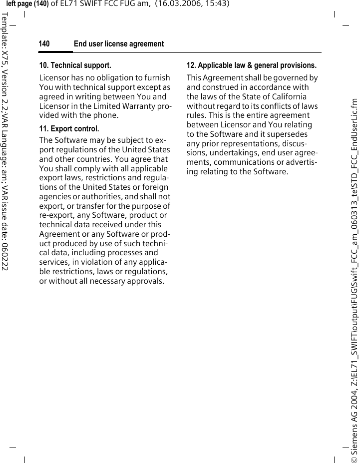 End user license agreement138&copy; Siemens AG 2004, Z:\EL71_SWIFT\output\FUG\Swift_FCC_am_060313_te\STD_FCC_EndUserLic.fmleft page (138) of EL71 SWIFT FCC FUG am,  (16.03.2006, 15:43)Template: X75, Version 2.2;VAR Language: am; VAR issue date: 0602224. Copyright.Licensor and/or its software suppliers and their respective affiliates own the Software and all rights, including without limitation including propri-etary rights therein, are protected by international treaty provisions and other applicable national laws of the country in which it is being used. The structure, organization and code of the Software are the valuable trade secrets and confidential information.5. Multiple copies/updates.If the Software supports multiple platforms or languages, if You re-ceive the Software on multiple me-dia, of if You otherwise receive mul-tiple copies of the Software, the number of phones on which all ver-sions of the Software are installed shall be one phone. If the Software is an Update to a previous version of the Software, You must possess a valid end user right to such previous version in order to use the Update and You may use the previous ver-sion for ninety (90) days after You receive the Update in order to assist You in the transition to the Update. After such time You no longer have a right to use the previous version, ex-cept for the sole purpose of enabling You to install the Update.6. Commencement &amp; termination.This Agreement is effective from the first date You use or install the Soft-ware. Your end user rights automati-cally and immediately terminate without notice from Licensor if You fail to comply with any provision of this Agreement. In such event, You must immediately delete, destroy or return at Your own cost and ex-pense, and without entitlement to any refund of the purchase price, the phone and the Software, and all re-lated material to Licensor.7. Except as expressly provided in the limited warranty for the phone, you acknowledge the Soft-ware is provided "as is" without war-ranty of any kind express or implied. To the maximum extent permitted by applicable law neither Licensor, Licensor's Software suppliers or their respective affiliates, nor the copy-right holders make any representa-tions or warranties, express or im-plied, including but not limited to the warranties of merchantability or fitness for a particular purpose or that the Software will not infringe any third party patents, copyrights, trademarks or other rights. There is no warranty by Licensor or by any other party that the functions con-tained in the Software will meet your requirements or that the operation of the Software will be uninterrupt-ed or error free.