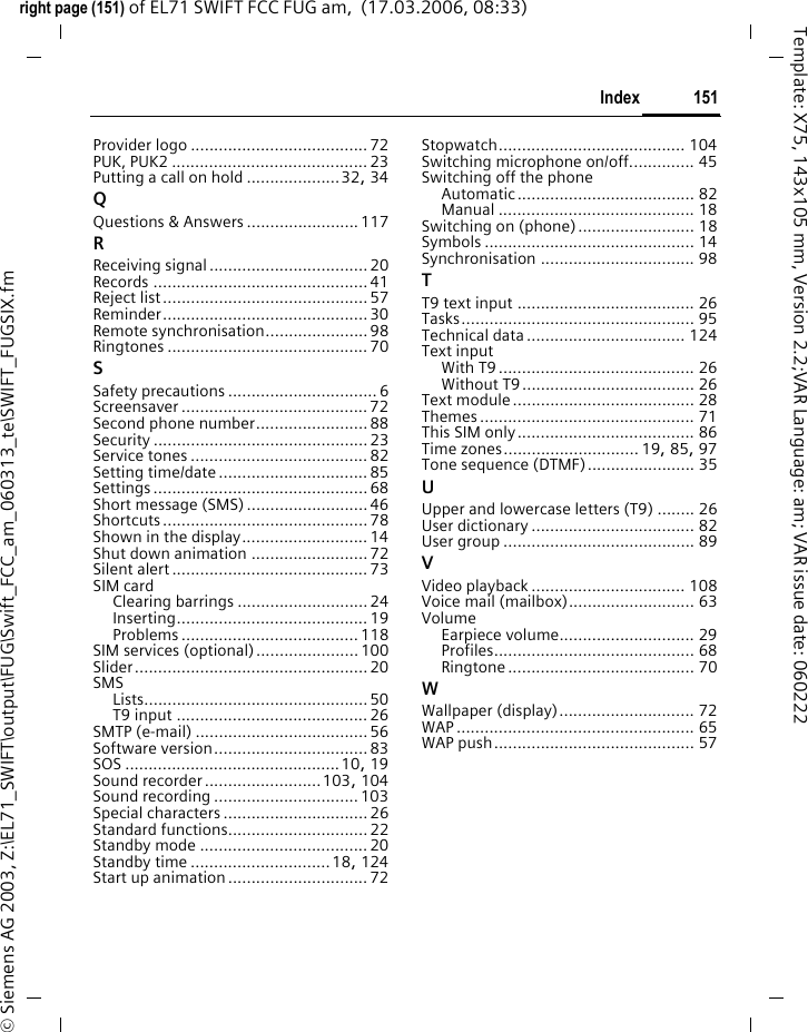 149Indexright page (149) of EL71 SWIFT FCC FUG am,  (17.03.2006, 08:33)&copy; Siemens AG 2003, Z:\EL71_SWIFT\output\FUG\Swift_FCC_am_060313_te\SWIFT_FUGSIX.fmTemplate: X75, 143x105 mm, Version 2.2;VAR Language: am; VAR issue date: 060222IndexAAccept list........................................... 57Accessories....................................... 141Alarm ................................................. 94Alarm clock....................................... 107Alert calls from ...................................81All calls (diversion)..............................80All incoming (network barrings) .......... 87Any key to answer .............................. 81Appointments..................................... 93Auto displayClock..............................................85Time/charges.................................. 42Auto key lock......................................86Auto last number redial....................... 30BBand selection .................................... 89BatteryCharging ........................................ 17Inserting......................................... 16Operating times......................18, 124quality declaration........................123Bluetooth ........................................... 74Bookmarks (WAP) .........................65, 66Browser .............................................. 66Buddhist year......................................85CCalculator ......................................... 100Calendar............................................. 92CallAccepting/ending ........................... 31Blocked .......................................... 87Charges.......................................... 42Conference.....................................33Diverting ........................................ 80Ending............................................29Menu ............................................. 34Putting on hold...............................32Rejecting ........................................ 31Toggling (swapping).......................32Call back............................................. 30Call divert ...........................................80Call settings........................................ 80Call transfer........................................ 34Call waiting...................................32, 80Calling ................................................ 29Calls received (call record) .................. 41Camera .............................................. 43Car kitSetting........................................... 90Care of phone .................................. 123CB services ......................................... 64Certificates................................... 86, 87Charges.............................................. 42Charges/units ..................................... 42Charging the battery .......................... 17Charging via USB ................................ 91Clock.................................................. 85Codes................................................. 23Conference ........................................ 33Connection profiles ...................... 67, 77Connectivity....................................... 74Contacts............................................. 36Contrast ............................................. 72Converter......................................... 101Countdown ...................................... 105Credit limit ......................................... 42Currency converter........................... 102DDate format........................................ 85Device manager ................................. 84Dialling code ...................................... 29Dialling with number keys .................. 29Dictating machine .............................. 96Digital Rights Management................. 21DisplayIllumination ................................... 72Language....................................... 82Symbols......................................... 14Wallpaper....................................... 72Distribution list................................... 37Divert................................................. 80Driving safety................................... 134DTMF tones (tone sequences)............. 35Duration/charges................................ 42EEarpiece volume................................. 29EGPRS ................................................ 74E-mailReceiving/reading........................... 54Settings ......................................... 55Writing........................................... 53
