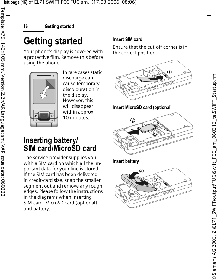 Getting started16&copy; Siemens AG 2003, Z:\EL71_SWIFT\output\FUG\Swift_FCC_am_060313_te\SWIFT_Startup.fmleft page (16) of EL71 SWIFT FCC FUG am,  (17.03.2006, 08:06)Template: X75, 143x105 mm, Version 2.2;VAR Language: am; VAR issue date: 060222Getting startedYour phone's display is covered with a protective film. Remove this before using the phone.Inserting battery/SIM card/MicroSD cardThe service provider supplies you with a SIM card on which all the im-portant data for your line is stored. If the SIM card has been delivered in credit-card size, snap the smaller segment out and remove any rough edges. Please follow the instructions in the diagrams when inserting SIM card, MicroSD card (optional) and battery. Insert SIM card Ensure that the cut-off corner is in the correct position.Insert MicroSD card (optional)Insert batteryIn rare cases static discharge can cause temporary discolouration in the display. However, this will disappear within approx. 10 minutes. 1234