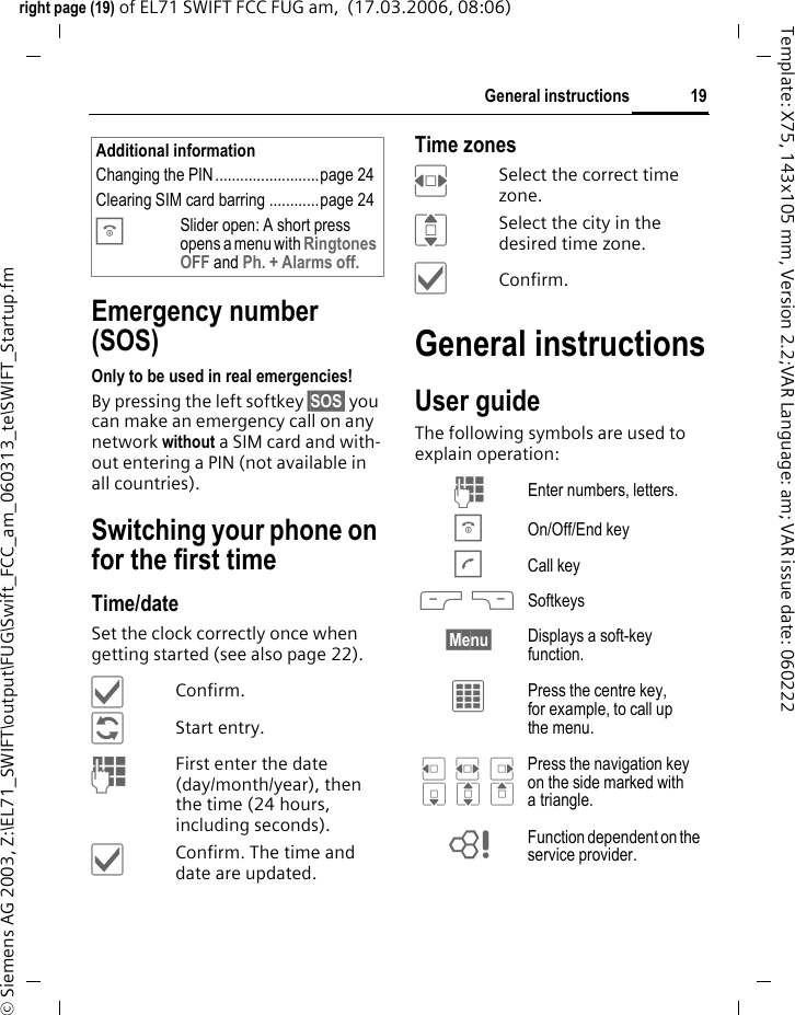 19General instructionsright page (19) of EL71 SWIFT FCC FUG am,  (17.03.2006, 08:06)&copy; Siemens AG 2003, Z:\EL71_SWIFT\output\FUG\Swift_FCC_am_060313_te\SWIFT_Startup.fmTemplate: X75, 143x105 mm, Version 2.2;VAR Language: am; VAR issue date: 060222Emergency number (SOS)Only to be used in real emergencies!By pressing the left softkey &sect;SOS&sect; you can make an emergency call on any network without a SIM card and with-out entering a PIN (not available in all countries).Switching your phone on for the first timeTime/dateSet the clock correctly once when getting started (see also page 22).&igrave;Confirm.&ntilde;Start entry.JFirst enter the date (day/month/year), then the time (24 hours, including seconds).&igrave;Confirm. The time and date are updated.Time zonesFSelect the correct time zone.ISelect the city in the desired time zone.&igrave;Confirm.General instructionsUser guideThe following symbols are used to explain operation:Additional informationChanging the PIN.........................page 24Clearing SIM card barring ............page 24BSlider open: A short press opens a menu with Ringtones OFF and Ph. + Alarms off.J Enter numbers, letters.B On/Off/End keyA Call key< > Softkeys&sect;Menu&sect; Displays a soft-key function.&iacute; Press the centre key, for example, to call up the menu.D F E H I G Press the navigation key on the side marked with a triangle.= Function dependent on the service provider.