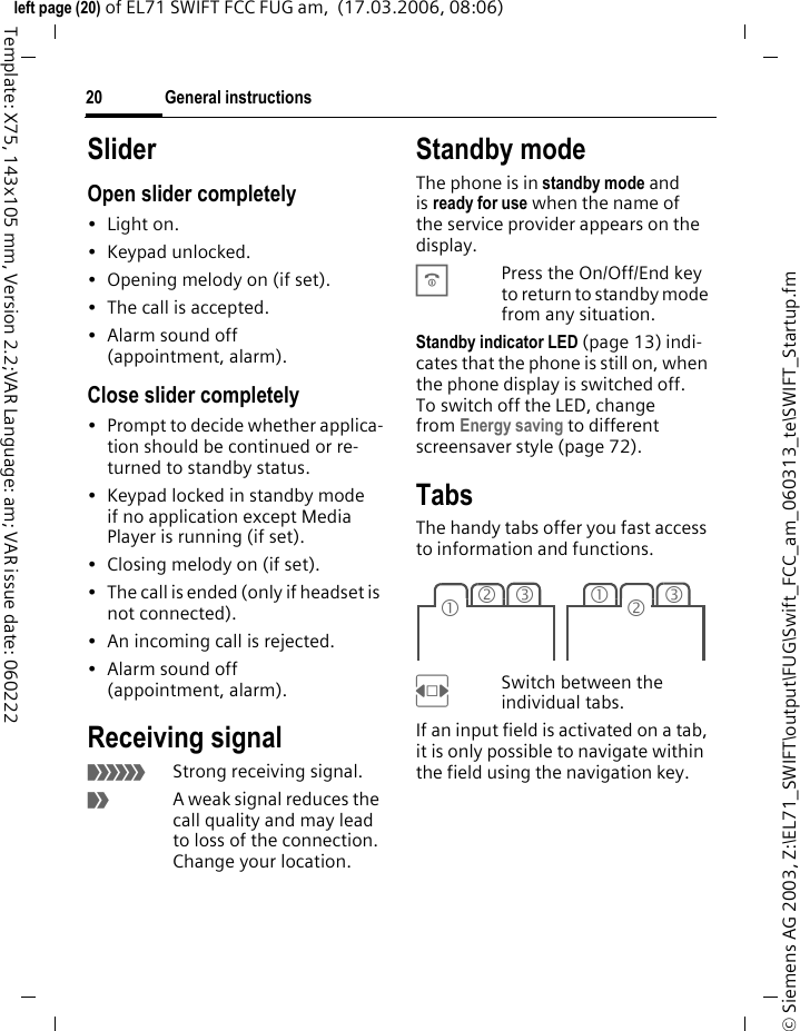 General instructions20&copy; Siemens AG 2003, Z:\EL71_SWIFT\output\FUG\Swift_FCC_am_060313_te\SWIFT_Startup.fmleft page (20) of EL71 SWIFT FCC FUG am,  (17.03.2006, 08:06)Template: X75, 143x105 mm, Version 2.2;VAR Language: am; VAR issue date: 060222SliderOpen slider completely&bull;Light on.&bull; Keypad unlocked.&bull; Opening melody on (if set).&bull; The call is accepted.&bull; Alarm sound off (appointment, alarm).Close slider completely&bull; Prompt to decide whether applica-tion should be continued or re-turned to standby status.&bull; Keypad locked in standby mode if no application except Media Player is running (if set).&bull; Closing melody on (if set).&bull; The call is ended (only if headset is not connected).&bull; An incoming call is rejected.&bull; Alarm sound off (appointment, alarm).Receiving signal&aacute;Strong receiving signal.&acirc;A weak signal reduces the call quality and may lead to loss of the connection. Change your location.Standby mode The phone is in standby mode and is ready for use when the name of the service provider appears on the display.BPress the On/Off/End key to return to standby mode from any situation.Standby indicator LED (page 13) indi-cates that the phone is still on, when the phone display is switched off. To switch off the LED, change from Energy saving to different screensaver style (page 72).TabsThe handy tabs offer you fast access to information and functions.FSwitch between the individual tabs.If an input field is activated on a tab, it is only possible to navigate within the field using the navigation key. 23131 2