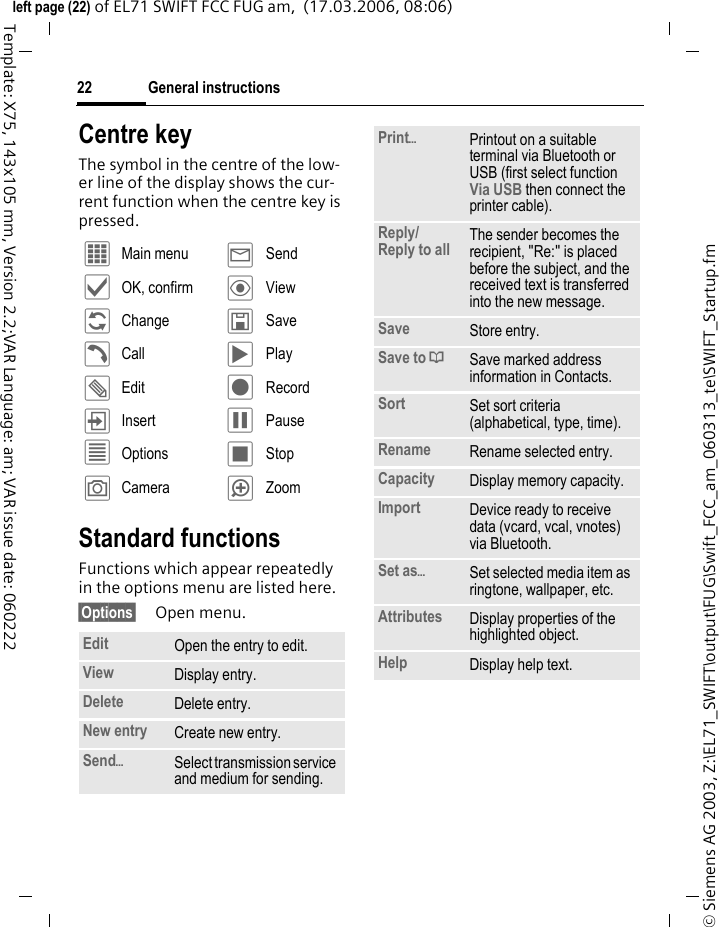 General instructions22&copy; Siemens AG 2003, Z:\EL71_SWIFT\output\FUG\Swift_FCC_am_060313_te\SWIFT_Startup.fmleft page (22) of EL71 SWIFT FCC FUG am,  (17.03.2006, 08:06)Template: X75, 143x105 mm, Version 2.2;VAR Language: am; VAR issue date: 060222Centre keyThe symbol in the centre of the low-er line of the display shows the cur-rent function when the centre key is pressed.Standard functionsFunctions which appear repeatedly in the options menu are listed here.&sect;Options&sect; Open menu.&iacute; Main menu &yacute; Send&igrave; OK, confirm &ouml; View&ntilde; Change &ucirc; Save&eth; Call &ograve; Play&uuml; Edit &ocirc; Record&divide; Insert &oacute; Pause&uacute; Options &otilde; Stop&ugrave; Camera &oslash; ZoomEdit Open the entry to edit.View Display entry.Delete Delete entry.New entry Create new entry.Send&ouml;Select transmission service and medium for sending.Print&ouml;Printout on a suitable terminal via Bluetooth or USB (first select function Via USB then connect the printer cable).Reply/Reply to all  The sender becomes the recipient, "Re:" is placed before the subject, and the received text is transferred into the new message.Save Store entry.Save to &ordf; Save marked address information in Contacts.Sort Set sort criteria (alphabetical, type, time).Rename Rename selected entry.Capacity Display memory capacity.Import Device ready to receive data (vcard, vcal, vnotes) via Bluetooth.Set as&ouml;Set selected media item as ringtone, wallpaper, etc.Attributes Display properties of the highlighted object.Help Display help text.