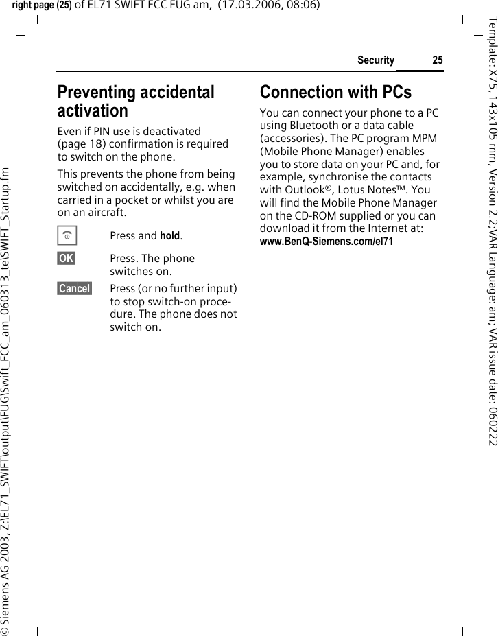 25Securityright page (25) of EL71 SWIFT FCC FUG am,  (17.03.2006, 08:06)&copy; Siemens AG 2003, Z:\EL71_SWIFT\output\FUG\Swift_FCC_am_060313_te\SWIFT_Startup.fmTemplate: X75, 143x105 mm, Version 2.2;VAR Language: am; VAR issue date: 060222Preventing accidental activationEven if PIN use is deactivated (page 18) confirmation is required to switch on the phone.This prevents the phone from being switched on accidentally, e.g. when carried in a pocket or whilst you are on an aircraft.BPress and hold. &sect;OK&sect; Press. The phone switches on.&sect;Cancel&sect; Press (or no further input) to stop switch-on proce-dure. The phone does not switch on.Connection with PCsYou can connect your phone to a PC using Bluetooth or a data cable (accessories). The PC program MPM (Mobile Phone Manager) enables you to store data on your PC and, for example, synchronise the contacts with Outlook&reg;, Lotus Notes&trade;. You will find the Mobile Phone Manager on the CD-ROM supplied or you can download it from the Internet at: www.BenQ-Siemens.com/el71