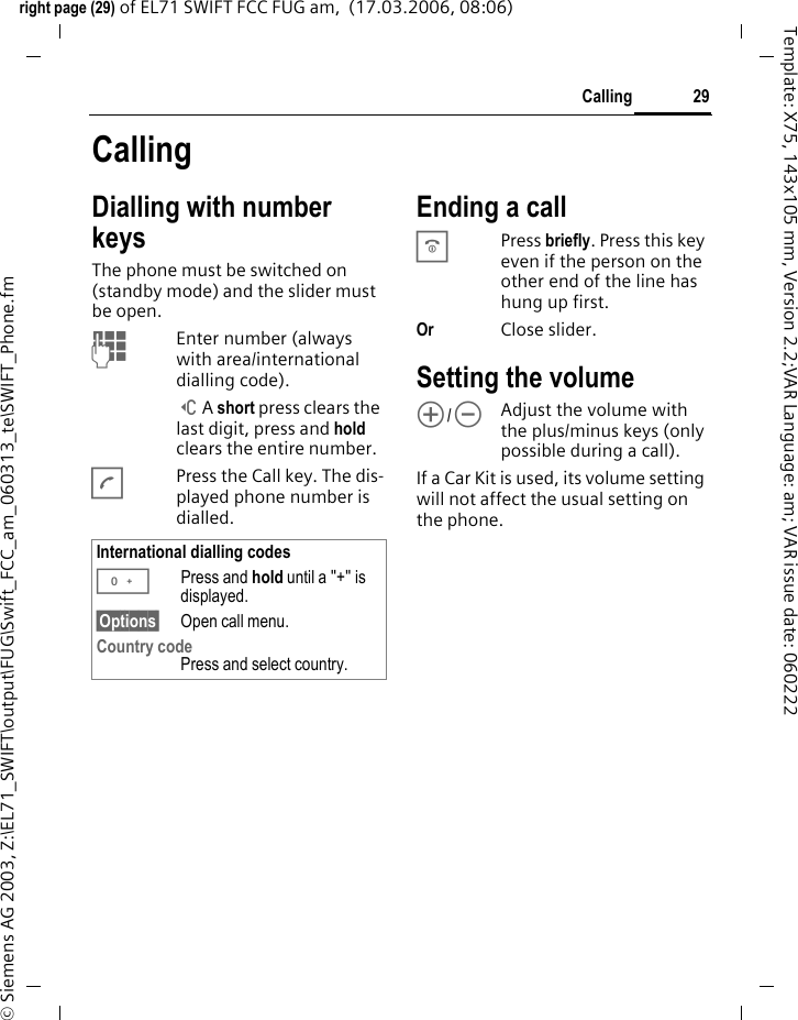 29Callingright page (29) of EL71 SWIFT FCC FUG am,  (17.03.2006, 08:06)&copy; Siemens AG 2003, Z:\EL71_SWIFT\output\FUG\Swift_FCC_am_060313_te\SWIFT_Phone.fmTemplate: X75, 143x105 mm, Version 2.2;VAR Language: am; VAR issue date: 060222CallingDialling with number keysThe phone must be switched on (standby mode) and the slider must be open.JEnter number (always with area/international dialling code). ]A short press clears the last digit, press and hold clears the entire number.APress the Call key. The dis-played phone number is dialled.Ending a callBPress briefly. Press this key even if the person on the other end of the line has hung up first.Or Close slider.Setting the volume[/\Adjust the volume with the plus/minus keys (only possible during a call).If a Car Kit is used, its volume setting will not affect the usual setting on the phone.International dialling codes0Press and hold until a "+" is displayed.&sect;Options&sect; Open call menu.Country code Press and select country.