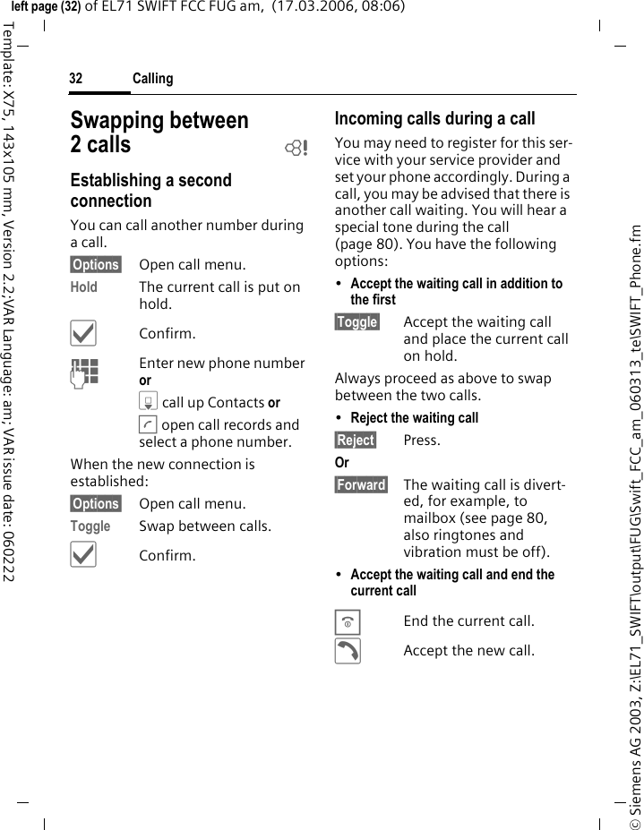 Calling32&copy; Siemens AG 2003, Z:\EL71_SWIFT\output\FUG\Swift_FCC_am_060313_te\SWIFT_Phone.fmleft page (32) of EL71 SWIFT FCC FUG am,  (17.03.2006, 08:06)Template: X75, 143x105 mm, Version 2.2;VAR Language: am; VAR issue date: 060222Swapping between 2 calls bEstablishing a second connectionYou can call another number during a call.&sect;Options&sect; Open call menu.Hold The current call is put on hold. &igrave;Confirm.JEnter new phone number or H call up Contacts or A open call records and select a phone number.When the new connection is established:&sect;Options&sect; Open call menu.Toggle Swap between calls.&igrave;Confirm.Incoming calls during a callYou may need to register for this ser-vice with your service provider and set your phone accordingly. During a call, you may be advised that there is another call waiting. You will hear a special tone during the call (page 80). You have the following options:&bull;Accept the waiting call in addition to the first &sect;Toggle&sect; Accept the waiting call and place the current call on hold. Always proceed as above to swap between the two calls.&bull;Reject the waiting call &sect;Reject&sect; Press. Or &sect;Forward&sect; The waiting call is divert-ed, for example, to mailbox (see page 80, also ringtones and vibration must be off).&bull;Accept the waiting call and end the current call BEnd the current call.&eth;Accept the new call.