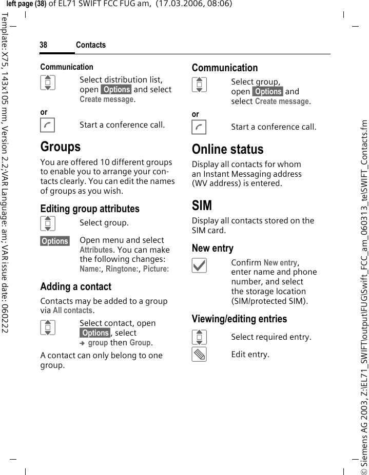 Contacts38&copy; Siemens AG 2003, Z:\EL71_SWIFT\output\FUG\Swift_FCC_am_060313_te\SWIFT_Contacts.fmleft page (38) of EL71 SWIFT FCC FUG am,  (17.03.2006, 08:06)Template: X75, 143x105 mm, Version 2.2;VAR Language: am; VAR issue date: 060222CommunicationISelect distribution list, open &sect;&sect;Options&sect; and select Create message. orAStart a conference call. GroupsYou are offered 10 different groups to enable you to arrange your con-tacts clearly. You can edit the names of groups as you wish.Editing group attributesISelect group.&sect;Options&sect; Open menu and select Attributes. You can make the following changes:Name:, Ringtone:, Picture: Adding a contactContacts may be added to a group via All contacts.ISelect contact, open &sect;&sect;Options&sect;, select &trade; group then Group.A contact can only belong to one group.CommunicationISelect group, open &sect;&sect;Options&sect; and select Create message. orAStart a conference call. Online statusDisplay all contacts for whom an Instant Messaging address (WV address) is entered.SIMDisplay all contacts stored on the SIM card. New entry&igrave;Confirm New entry, enter name and phone number, and select the storage location (SIM/protected SIM).Viewing/editing entriesISelect required entry.&uuml;Edit entry.