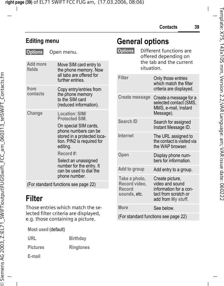 39Contactsright page (39) of EL71 SWIFT FCC FUG am,  (17.03.2006, 08:06)&copy; Siemens AG 2003, Z:\EL71_SWIFT\output\FUG\Swift_FCC_am_060313_te\SWIFT_Contacts.fmTemplate: X75, 143x105 mm, Version 2.2;VAR Language: am; VAR issue date: 060222Editing menu&sect;Options&sect; Open menu.FilterThose entries which match the se-lected filter criteria are displayed, e.g. those containing a picture.General options&sect;Options&sect; Different functions are offered depending on the tab and the current situation.Add more fields Move SIM card entry to the phone memory. Now all tabs are offered for further entries. from contacts  Copy entry/entries from the phone memory to the SIM card (reduced information).Change Location: SIM/Protected SIM. On special SIM cards, phone numbers can be stored in a protected loca-tion. PIN2 is required for editing.Record #: Select an unassigned number for the entry. It can be used to dial the phone number. (For standard functions see page 22)Most used (default)URL BirthdayPictures RingtonesE-mailFilter Only those entries which match the filter criteria are displayed.Create message Create a message for a selected contact (SMS, MMS, e-mail, Instant Message). Search ID Search for assigned Instant Message ID.Internet The URL assigned to the contact is visited via the WAP browser.Open Display phone num-bers for information.Add to group Add entry to a group.Take a photo, Record video, Record sounds, etc.Create picture, video and sound information for a con-tact from scratch or add from My stuff.More See below.(For standard functions see page 22)