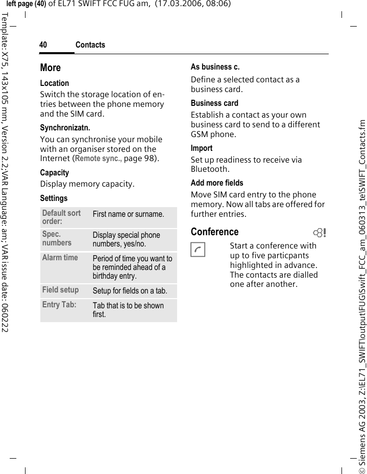 Contacts40&copy; Siemens AG 2003, Z:\EL71_SWIFT\output\FUG\Swift_FCC_am_060313_te\SWIFT_Contacts.fmleft page (40) of EL71 SWIFT FCC FUG am,  (17.03.2006, 08:06)Template: X75, 143x105 mm, Version 2.2;VAR Language: am; VAR issue date: 060222MoreLocationSwitch the storage location of en-tries between the phone memory and the SIM card.Synchronizatn.You can synchronise your mobile with an organiser stored on the Internet (Remote sync., page 98).CapacityDisplay memory capacity.SettingsAs business c.Define a selected contact as a business card.Business cardEstablish a contact as your own business card to send to a different GSM phone. ImportSet up readiness to receive via Bluetooth.Add more fieldsMove SIM card entry to the phone memory. Now all tabs are offered for further entries.Conference bAStart a conference with up to five particpants highlighted in advance. The contacts are dialled one after another.Default sort order: First name or surname.Spec. numbers Display special phone numbers, yes/no.Alarm time Period of time you want to be reminded ahead of a birthday entry.Field setup Setup for fields on a tab.Entry Tab: Tab that is to be shown first. 