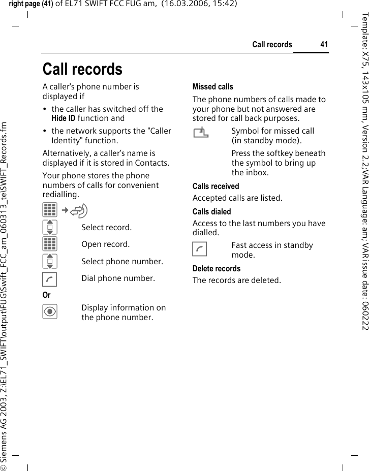 41Call recordsright page (41) of EL71 SWIFT FCC FUG am,  (16.03.2006, 15:42)&copy; Siemens AG 2003, Z:\EL71_SWIFT\output\FUG\Swift_FCC_am_060313_te\SWIFT_Records.fmTemplate: X75, 143x105 mm, Version 2.2;VAR Language: am; VAR issue date: 060222Call recordsA caller's phone number is displayed if &bull; the caller has switched off the Hide ID function and&bull; the network supports the "Caller Identity" function.Alternatively, a caller&rsquo;s name is displayed if it is stored in Contacts.Your phone stores the phone numbers of calls for convenient redialling.C&cent;P ISelect record.COpen record.ISelect phone number.ADial phone number.Or &ouml;Display information on the phone number.Missed callsThe phone numbers of calls made to your phone but not answered are stored for call back purposes.&iquest;Symbol for missed call (in standby mode). Press the softkey beneath the symbol to bring up the inbox. Calls receivedAccepted calls are listed. Calls dialedAccess to the last numbers you have dialled.AFast access in standby mode.Delete recordsThe records are deleted. 