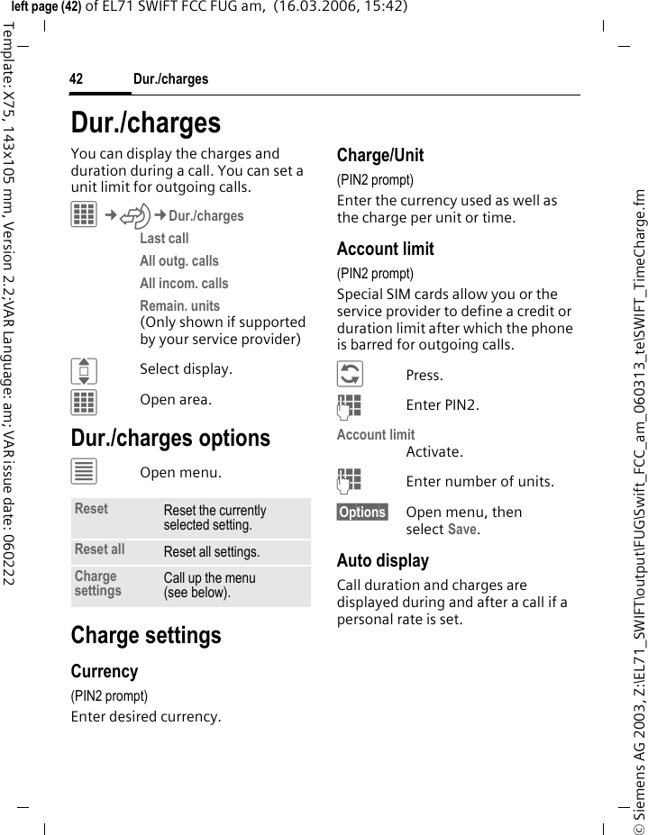 Dur./charges42&copy; Siemens AG 2003, Z:\EL71_SWIFT\output\FUG\Swift_FCC_am_060313_te\SWIFT_TimeCharge.fmleft page (42) of EL71 SWIFT FCC FUG am,  (16.03.2006, 15:42)Template: X75, 143x105 mm, Version 2.2;VAR Language: am; VAR issue date: 060222Dur./chargesYou can display the charges and duration during a call. You can set a unit limit for outgoing calls.C&cent;P&cent;Dur./chargesLast call All outg. calls All incom. calls Remain. units (Only shown if supported by your service provider)ISelect display.COpen area.Dur./charges options&uacute;Open menu.Charge settingsCurrency(PIN2 prompt)Enter desired currency.Charge/Unit (PIN2 prompt)Enter the currency used as well as the charge per unit or time.Account limit (PIN2 prompt)Special SIM cards allow you or the service provider to define a credit or duration limit after which the phone is barred for outgoing calls.&ntilde;Press.JEnter PIN2.Account limitActivate.JEnter number of units.&sect;Options&sect; Open menu, then select Save.Auto displayCall duration and charges are displayed during and after a call if a personal rate is set.Reset Reset the currently selected setting.Reset all Reset all settings.Charge settings Call up the menu (see below).