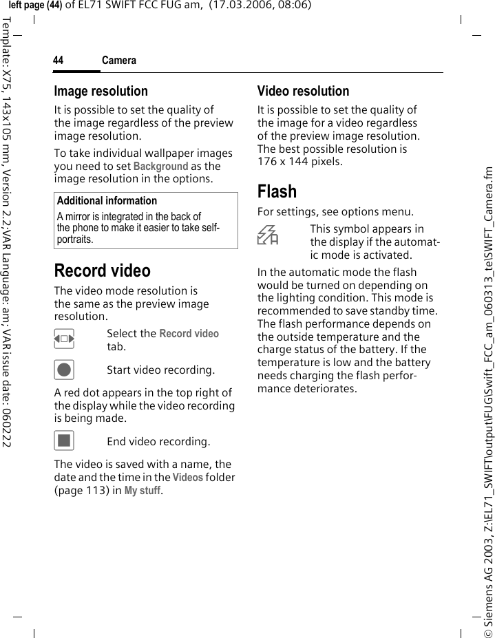 Camera44&copy; Siemens AG 2003, Z:\EL71_SWIFT\output\FUG\Swift_FCC_am_060313_te\SWIFT_Camera.fmleft page (44) of EL71 SWIFT FCC FUG am,  (17.03.2006, 08:06)Template: X75, 143x105 mm, Version 2.2;VAR Language: am; VAR issue date: 060222Image resolutionIt is possible to set the quality of the image regardless of the preview image resolution.To take individual wallpaper images you need to set Background as the image resolution in the options.Record videoThe video mode resolution is the same as the preview image resolution.FSelect the Record video tab.&ocirc;Start video recording.A red dot appears in the top right of the display while the video recording is being made. &otilde;End video recording.The video is saved with a name, the date and the time in the Videos folder (page 113) in My stuff. Video resolutionIt is possible to set the quality of the image for a video regardless of the preview image resolution. The best possible resolution is 176 x 144 pixels.FlashFor settings, see options menu. &Oslash;This symbol appears in the display if the automat-ic mode is activated. In the automatic mode the flash would be turned on depending on the lighting condition. This mode is recommended to save standby time. The flash performance depends on the outside temperature and the charge status of the battery. If the temperature is low and the battery needs charging the flash perfor-mance deteriorates.Additional informationA mirror is integrated in the back of the phone to make it easier to take self-portraits.