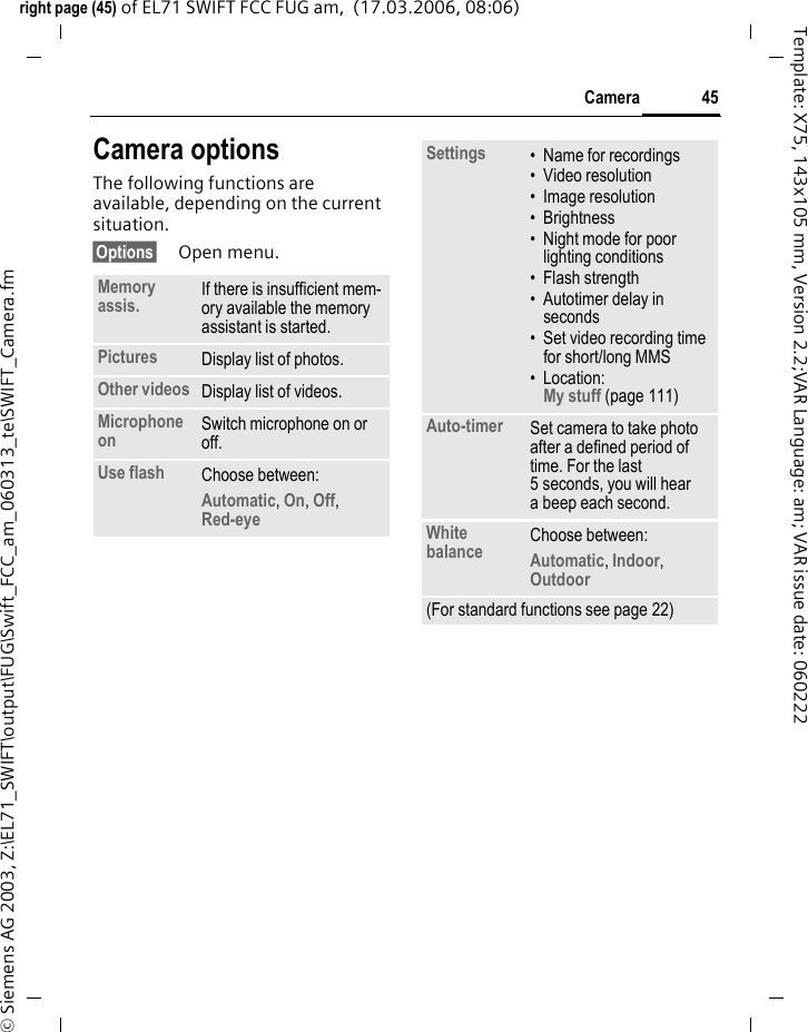 45Cameraright page (45) of EL71 SWIFT FCC FUG am,  (17.03.2006, 08:06)&copy; Siemens AG 2003, Z:\EL71_SWIFT\output\FUG\Swift_FCC_am_060313_te\SWIFT_Camera.fmTemplate: X75, 143x105 mm, Version 2.2;VAR Language: am; VAR issue date: 060222Camera optionsThe following functions are available, depending on the current situation.&sect;Options&sect; Open menu.Memory assis. If there is insufficient mem-ory available the memory assistant is started.Pictures Display list of photos.Other videos Display list of videos.Microphone on Switch microphone on or off.Use flash Choose between: Automatic, On, Off, Red-eye Settings &bull; Name for recordings&bull; Video resolution&bull; Image resolution&bull; Brightness&bull; Night mode for poor lighting conditions&bull; Flash strength&bull; Autotimer delay in seconds&bull; Set video recording time for short/long MMS&bull; Location: My stuff (page 111)Auto-timer Set camera to take photo after a defined period of time. For the last 5 seconds, you will hear a beep each second.White balance Choose between: Automatic, Indoor, Outdoor (For standard functions see page 22)