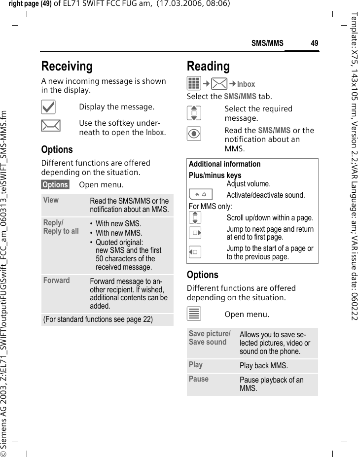 49SMS/MMSright page (49) of EL71 SWIFT FCC FUG am,  (17.03.2006, 08:06)&copy; Siemens AG 2003, Z:\EL71_SWIFT\output\FUG\Swift_FCC_am_060313_te\SWIFT_SMS-MMS.fmTemplate: X75, 143x105 mm, Version 2.2;VAR Language: am; VAR issue date: 060222ReceivingA new incoming message is shown in the display.&igrave;Display the message.mUse the softkey under-neath to open the Inbox.OptionsDifferent functions are offered depending on the situation.&sect;Options&sect; Open menu.ReadingC&cent;M&cent;InboxSelect the SMS/MMS tab.ISelect the required message.&ouml;Read the SMS/MMS or the notification about an MMS.OptionsDifferent functions are offered depending on the situation.&uacute;Open menu.View Read the SMS/MMS or the notification about an MMS.Reply/Reply to all  &bull; With new SMS.&bull; With new MMS.&bull; Quoted original: new SMS and the first 50 characters of the received message.Forward Forward message to an-other recipient. If wished, additional contents can be added.(For standard functions see page 22)Additional informationPlus/minus keysAdjust volume.*Activate/deactivate sound.For MMS only:IScroll up/down within a page.EJump to next page and return at end to first page.DJump to the start of a page or to the previous page.Save picture/Save sound Allows you to save se-lected pictures, video or sound on the phone.Play Play back MMS.Pause Pause playback of an MMS.