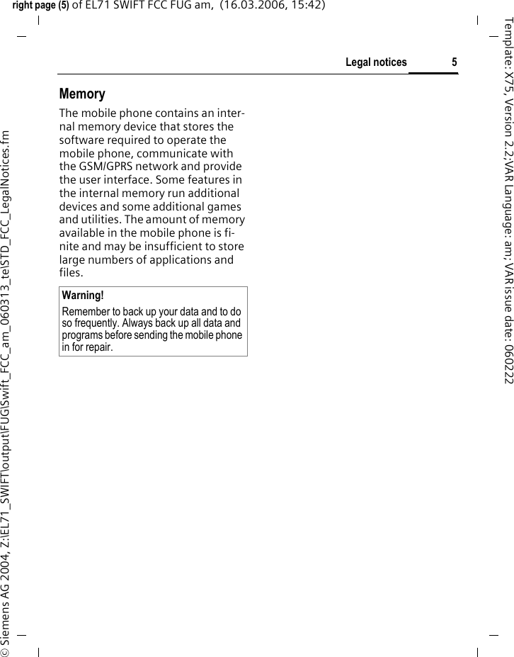 5Legal noticesright page (5) of EL71 SWIFT FCC FUG am,  (16.03.2006, 15:42)&copy; Siemens AG 2004, Z:\EL71_SWIFT\output\FUG\Swift_FCC_am_060313_te\STD_FCC_LegalNotices.fmTemplate: X75, Version 2.2;VAR Language: am; VAR issue date: 060222MemoryThe mobile phone contains an inter-nal memory device that stores the software required to operate the mobile phone, communicate with the GSM/GPRS network and provide the user interface. Some features in the internal memory run additional devices and some additional games and utilities. The amount of memory available in the mobile phone is fi-nite and may be insufficient to store large numbers of applications and files. Warning!Remember to back up your data and to do so frequently. Always back up all data and programs before sending the mobile phone in for repair.