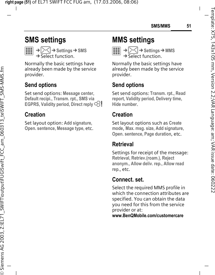 51SMS/MMSright page (51) of EL71 SWIFT FCC FUG am,  (17.03.2006, 08:06)&copy; Siemens AG 2003, Z:\EL71_SWIFT\output\FUG\Swift_FCC_am_060313_te\SWIFT_SMS-MMS.fmTemplate: X75, 143x105 mm, Version 2.2;VAR Language: am; VAR issue date: 060222SMS settingsC&cent;M&cent;Settings&cent;SMS&cent;Select function. Normally the basic settings have already been made by the service provider.Send optionsSet send options: Message center, Default recipi., Transm. rpt., SMS via EGPRS, Validity period, Direct reply = CreationSet layout option: Add signature, Open. sentence, Message type, etc.MMS settingsC&cent;M&cent;Settings&cent;MMS&cent;Select function. Normally the basic settings have already been made by the service provider.Send optionsSet send options: Transm. rpt., Read report, Validity period, Delivery time, Hide number.CreationSet layout options such as Create mode, Max. msg. size, Add signature, Open. sentence, Page duration, etc.RetrievalSettings for receipt of the message: Retrieval, Retriev.(roam.), Reject anonym., Allow deliv. rep., Allow read rep., etc. Connect. set.Select the required MMS profile in which the connection attributes are specified. You can obtain the data you need for this from the service provider or at: www.BenQMobile.com/customercare 