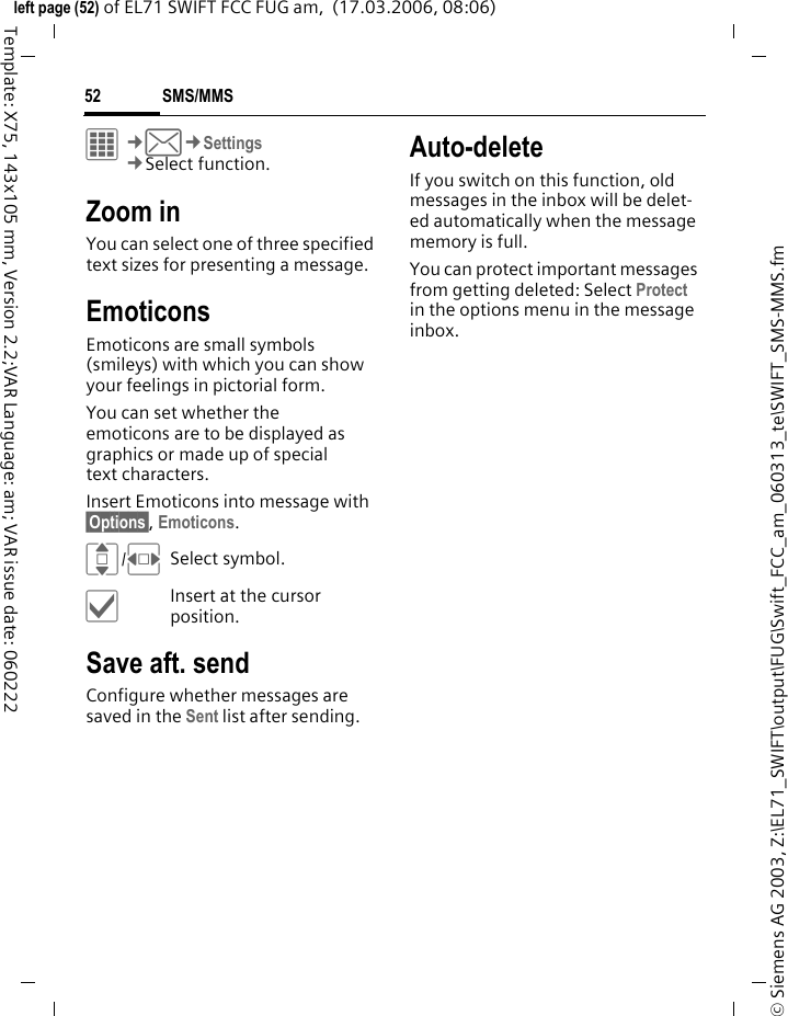 SMS/MMS52&copy; Siemens AG 2003, Z:\EL71_SWIFT\output\FUG\Swift_FCC_am_060313_te\SWIFT_SMS-MMS.fmleft page (52) of EL71 SWIFT FCC FUG am,  (17.03.2006, 08:06)Template: X75, 143x105 mm, Version 2.2;VAR Language: am; VAR issue date: 060222C&cent;M&cent;Settings&cent;Select function. Zoom inYou can select one of three specified text sizes for presenting a message.EmoticonsEmoticons are small symbols (smileys) with which you can show your feelings in pictorial form. You can set whether the emoticons are to be displayed as graphics or made up of special text characters.Insert Emoticons into message with &sect;Options&sect;, Emoticons.I/FSelect symbol.&igrave;Insert at the cursor position.Save aft. sendConfigure whether messages are saved in the Sent list after sending.Auto-deleteIf you switch on this function, old messages in the inbox will be delet-ed automatically when the message memory is full. You can protect important messages from getting deleted: Select Protect in the options menu in the message inbox.