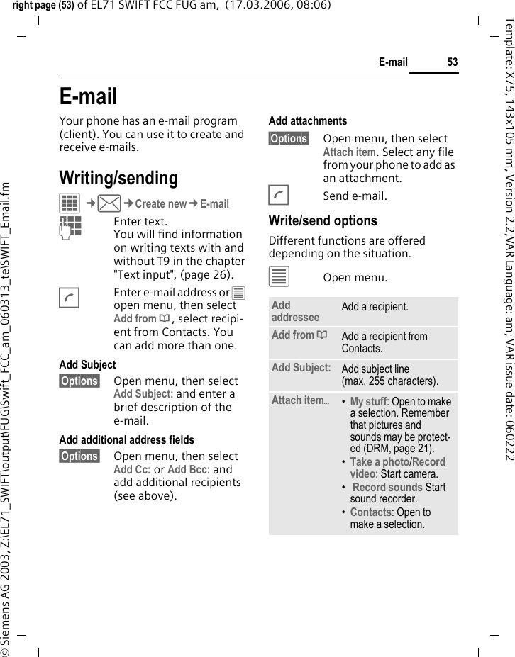 53E-mailright page (53) of EL71 SWIFT FCC FUG am,  (17.03.2006, 08:06)&copy; Siemens AG 2003, Z:\EL71_SWIFT\output\FUG\Swift_FCC_am_060313_te\SWIFT_Email.fmTemplate: X75, 143x105 mm, Version 2.2;VAR Language: am; VAR issue date: 060222E-mailYour phone has an e-mail program (client). You can use it to create and receive e-mails.Writing/sendingC&cent;M&cent;Create new&cent;E-mailJEnter text. You will find information on writing texts with and without T9 in the chapter "Text input", (page 26). AEnter e-mail address or &uacute; open menu, then select Add from &dagger;, select recipi-ent from Contacts. You can add more than one.Add Subject &sect;Options&sect; Open menu, then select Add Subject: and enter a brief description of the e-mail.Add additional address fields&sect;Options&sect; Open menu, then select Add Cc: or Add Bcc: and add additional recipients (see above).Add attachments&sect;Options&sect; Open menu, then select Attach item. Select any file from your phone to add as an attachment.ASend e-mail.Write/send optionsDifferent functions are offered depending on the situation.&uacute;Open menu.Add addressee Add a recipient.Add from &dagger;Add a recipient from Contacts.Add Subject: Add subject line (max. 255 characters).Attach item&ouml;&bull;My stuff: Open to make a selection. Remember that pictures and sounds may be protect-ed (DRM, page 21).&bull;Take a photo/Record video: Start camera. &bull; Record sounds Start sound recorder.&bull;Contacts: Open to make a selection.