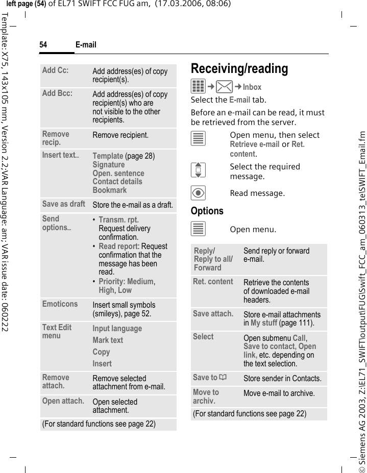 E-mail54&copy; Siemens AG 2003, Z:\EL71_SWIFT\output\FUG\Swift_FCC_am_060313_te\SWIFT_Email.fmleft page (54) of EL71 SWIFT FCC FUG am,  (17.03.2006, 08:06)Template: X75, 143x105 mm, Version 2.2;VAR Language: am; VAR issue date: 060222Receiving/readingC&cent;M&cent;InboxSelect the E-mail tab. Before an e-mail can be read, it must be retrieved from the server. &uacute;Open menu, then select Retrieve e-mail or Ret. content.ISelect the required message.&ouml;Read message.Options&uacute;Open menu.Add Cc: Add address(es) of copy recipient(s).Add Bcc: Add address(es) of copy recipient(s) who are not visible to the other recipients.Remove recip. Remove recipient.Insert text&ouml;Template (page 28)Signature Open. sentence Contact details BookmarkSave as draft Store the e-mail as a draft.Send options&ouml;&bull;Transm. rpt.Request delivery confirmation.&bull;Read report: Request confirmation that the message has been read.&bull;Priority: Medium, High, Low Emoticons Insert small symbols (smileys), page 52.Text Edit menu Input language Mark text Copy Insert Remove attach. Remove selected attachment from e-mail.Open attach. Open selected attachment.(For standard functions see page 22)Reply/Reply to all/Forward Send reply or forward e-mail.Ret. content Retrieve the contents of downloaded e-mail headers.Save attach. Store e-mail attachments in My stuff (page 111).Select Open submenu Call, Save to contact, Open link, etc. depending on the text selection.Save to &ordf;Store sender in Contacts.Move to archiv. Move e-mail to archive.(For standard functions see page 22)