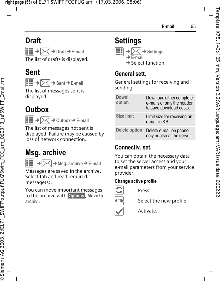 55E-mailright page (55) of EL71 SWIFT FCC FUG am,  (17.03.2006, 08:06)&copy; Siemens AG 2003, Z:\EL71_SWIFT\output\FUG\Swift_FCC_am_060313_te\SWIFT_Email.fmTemplate: X75, 143x105 mm, Version 2.2;VAR Language: am; VAR issue date: 060222DraftC&cent;M&cent;Draft&cent;E-mailThe list of drafts is displayed. SentC&cent;M&cent;Sent&cent;E-mailThe list of messages sent is displayed.OutboxC&cent;M&cent;Outbox&cent;E-mailThe list of messages not sent is displayed. Failure may be caused by loss of network connection.Msg. archiveC&cent;M&cent;Msg. archive&cent;E-mailMessages are saved in the archive. Select tab and read required message(s).You can move important messages to the archive with &sect;Options&sect;, Move to archiv..SettingsC&cent;M&cent;Settings&cent;E-mail&cent;Select function. General sett.General settings for receiving and sending.Connectiv. set.You can obtain the necessary data to set the server access and your e-mail parameters from your service provider. Change active profile&ntilde;Press.FSelect the new profile.&igrave;Activate.Downl. option Download either complete e-mails or only the header to save download costs.Size limit Limit size for receiving an e-mail in KB.Delete option Delete e-mail on phone only or also at the server.