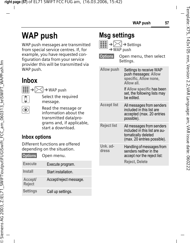 57WAP pushright page (57) of EL71 SWIFT FCC FUG am,  (16.03.2006, 15:42)&copy; Siemens AG 2003, Z:\EL71_SWIFT\output\FUG\Swift_FCC_am_060313_te\SWIFT_WAPPush.fmTemplate: X75, 143x105 mm, Version 2.2;VAR Language: am; VAR issue date: 060222WAP pushWAP push messages are transmitted from special service centres. If, for example, you have requested con-figuration data from your service provider this will be transmitted via WAP push.InboxC&cent;M&cent;WAP pushISelect the required message.&ouml;Read the message or information about the transmitted data/pro-grams and, if applicable, start a download.Inbox optionsDifferent functions are offered depending on the situation.&sect;Options&sect; Open menu.Msg settingsC&cent;M&cent;Settings&cent;WAP push&sect;Options&sect; Open menu, then select Settings.Execute Execute program.Install Start installation.Accept/Reject Accept/reject message.Settings Call up settings.Allow push Settings to receive WAP push messages: Allow specific, Allow none, Allow all.If Allow specific has been set, the following lists may be edited.Accept list All messages from senders included in this list are accepted (max. 20 entries possible).Reject list All messages from senders included in this list are au-tomatically deleted (max. 20 entries possible).Unk. ad-dress Handling of messages from senders neither in the accept nor the reject list: Reject, Delete 