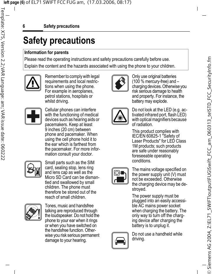 Safety precautions6&copy; Siemens AG 2004, Z:\EL71_SWIFT\output\FUG\Swift_FCC_am_060313_te\STD_FCC_SecurityInfo.fmleft page (6) of EL71 SWIFT FCC FUG am,  (17.03.2006, 08:17)Template: X75, Version 2.2;VAR Language: am; VAR issue date: 060222Safety precautionsInformation for parentsPlease read the operating instructions and safety precautions carefully before use.Explain the content and the hazards associated with using the phone to your children.Remember to comply with legal requirements and local restric-tions when using the phone. For example in aeroplanes, petrol stations, hospitals or whilst driving.Cellular phones can interfere with the functioning of medical devices such as hearing aids or pacemakers. Keep at least 9 inches (20 cm) between phone and pacemaker. When using the cell phone hold it to the ear which is farthest from the pacemaker. For more infor-mation consult your doctor.Small parts such as the SIM card, sealing stop, lens ring and lens cap as well as the Micro SD Card can be disman-tled and swallowed by small children. The phone must therefore be stored out of the reach of small children.Tones, music and handsfree talking are reproduced through the loudspeaker. Do not hold the phone to your ear when it rings or when you have switched on the handsfree function. Other-wise you risk serious permanent damage to your hearing.Only use original batteries (100 % mercury-free) and &ndash; charging devices. Otherwise you risk serious damage to health and property. For instance, the battery may explode.Do not look at the LED (e.g. ac-tivated infrared port, flash LED) with optical magnifiers because of radiation.This product complies with IEC/EN 60825-1 "Safety of Laser Products" for LED Class 1M products; such products are safe under reasonably foreseeable operating conditions.The mains voltage specified on the power supply unit (V) must not be exceeded. Otherwise the charging device may be de-stroyed.The power supply must be plugged into an easily accessi-ble AC mains power socket when charging the battery. The only way to turn off the charg-ing device after charging the battery is to unplug it. Do not use a handheld while driving.