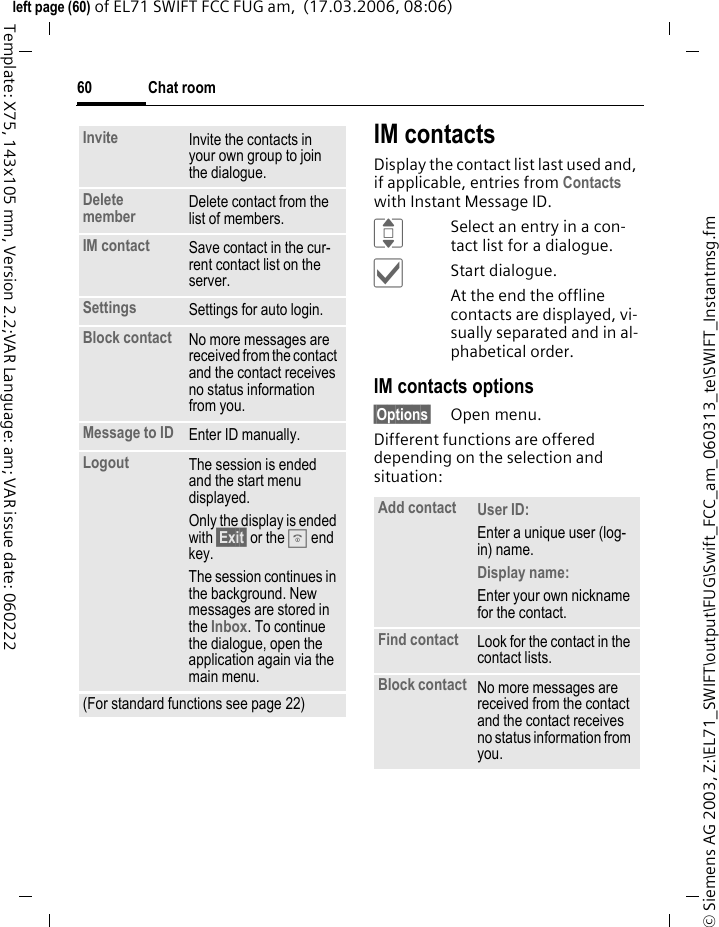 Chat room60&copy; Siemens AG 2003, Z:\EL71_SWIFT\output\FUG\Swift_FCC_am_060313_te\SWIFT_Instantmsg.fmleft page (60) of EL71 SWIFT FCC FUG am,  (17.03.2006, 08:06)Template: X75, 143x105 mm, Version 2.2;VAR Language: am; VAR issue date: 060222IM contactsDisplay the contact list last used and, if applicable, entries from Contacts with Instant Message ID.ISelect an entry in a con-tact list for a dialogue.&igrave;Start dialogue.At the end the offline contacts are displayed, vi-sually separated and in al-phabetical order.IM contacts options&sect;Options&sect; Open menu.Different functions are offered depending on the selection and situation:Invite Invite the contacts in your own group to join the dialogue.Delete member Delete contact from the list of members.IM contact Save contact in the cur-rent contact list on the server.Settings Settings for auto login.Block contact No more messages are received from the contact and the contact receives no status information from you. Message to ID Enter ID manually.Logout The session is ended and the start menu displayed.Only the display is ended with &sect;Exit&sect; or the B end key.The session continues in the background. New messages are stored in the Inbox. To continue the dialogue, open the application again via the main menu.(For standard functions see page 22)Add contact User ID: Enter a unique user (log-in) name.Display name: Enter your own nickname for the contact.Find contact Look for the contact in the contact lists.Block contact No more messages are received from the contact and the contact receives no status information from you. 