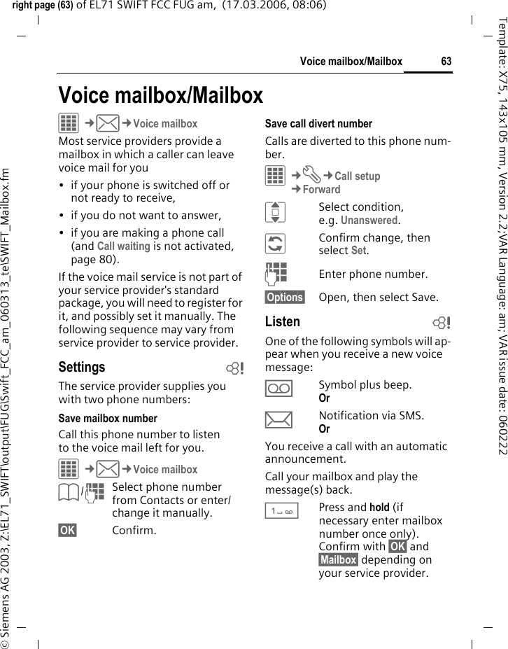 63Voice mailbox/Mailboxright page (63) of EL71 SWIFT FCC FUG am,  (17.03.2006, 08:06)&copy; Siemens AG 2003, Z:\EL71_SWIFT\output\FUG\Swift_FCC_am_060313_te\SWIFT_Mailbox.fmTemplate: X75, 143x105 mm, Version 2.2;VAR Language: am; VAR issue date: 060222Voice mailbox/MailboxC&cent;M&cent;Voice mailboxMost service providers provide a mailbox in which a caller can leave voice mail for you&bull; if your phone is switched off or not ready to receive,&bull; if you do not want to answer,&bull; if you are making a phone call (and Call waiting is not activated, page 80).If the voice mail service is not part of your service provider's standard package, you will need to register for it, and possibly set it manually. The following sequence may vary from service provider to service provider.Settings bThe service provider supplies you with two phone numbers:Save mailbox numberCall this phone number to listen to the voice mail left for you. C&cent;M&cent;Voice mailboxL/JSelect phone number from Contacts or enter/ change it manually. &sect;OK&sect; Confirm.Save call divert numberCalls are diverted to this phone num-ber. C&cent;T&cent;Call setup&cent;ForwardISelect condition, e.g. Unanswered.&ntilde;Confirm change, then select Set.JEnter phone number.&sect;Options&sect; Open, then select Save.Listen bOne of the following symbols will ap-pear when you receive a new voice message:lSymbol plus beep.Or mNotification via SMS.Or You receive a call with an automatic announcement.Call your mailbox and play the message(s) back.1Press and hold (if necessary enter mailbox number once only). Confirm with &sect;OK&sect; and &sect;Mailbox&sect; depending on your service provider.