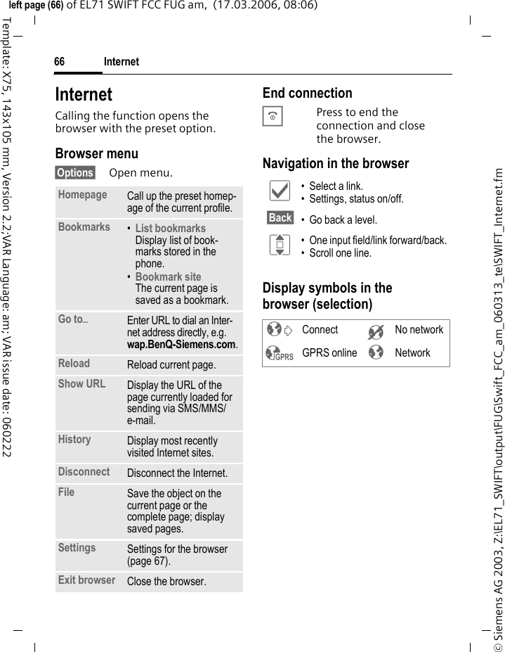 Internet66&copy; Siemens AG 2003, Z:\EL71_SWIFT\output\FUG\Swift_FCC_am_060313_te\SWIFT_Internet.fmleft page (66) of EL71 SWIFT FCC FUG am,  (17.03.2006, 08:06)Template: X75, 143x105 mm, Version 2.2;VAR Language: am; VAR issue date: 060222Internet Calling the function opens the browser with the preset option. Browser menu&sect;Options&sect; Open menu.End connectionBPress to end the connection and close the browser.Navigation in the browserDisplay symbols in the browser (selection)Homepage Call up the preset homep-age of the current profile.Bookmarks &bull;List bookmarks Display list of book-marks stored in the phone. &bull;Bookmark site The current page is saved as a bookmark.Go to&ouml;Enter URL to dial an Inter-net address directly, e.g. wap.BenQ-Siemens.com. Reload Reload current page.Show URL Display the URL of the page currently loaded for sending via SMS/MMS/ e-mail.History Display most recently visited Internet sites.Disconnect Disconnect the Internet.File Save the object on the current page or the complete page; display saved pages.Settings Settings for the browser (page 67).Exit browser Close the browser.&igrave; &bull; Select a link.&bull; Settings, status on/off.&sect;Back&sect; &bull; Go back a level.I &bull; One input field/link forward/back.&bull; Scroll one line.&sup2; Connect &acute; No network&sup3; GPRS online &plusmn; Network