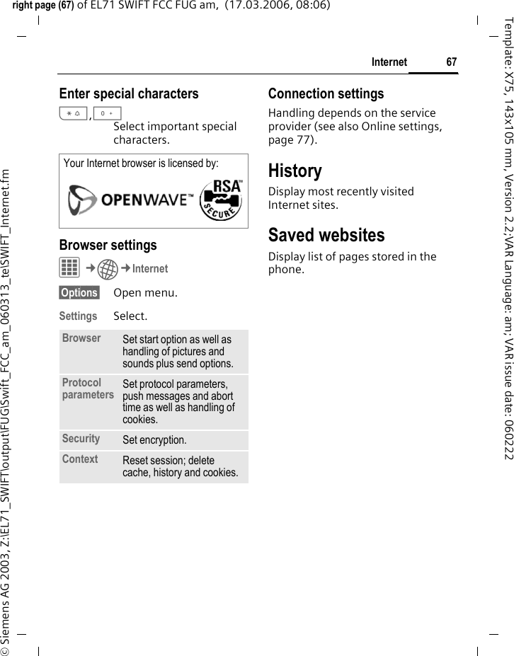 67Internetright page (67) of EL71 SWIFT FCC FUG am,  (17.03.2006, 08:06)&copy; Siemens AG 2003, Z:\EL71_SWIFT\output\FUG\Swift_FCC_am_060313_te\SWIFT_Internet.fmTemplate: X75, 143x105 mm, Version 2.2;VAR Language: am; VAR issue date: 060222Enter special characters*,0Select important special characters. Browser settingsC&cent;O&cent;Internet&sect;Options&sect; Open menu.Settings Select.Connection settingsHandling depends on the service provider (see also Online settings, page 77).HistoryDisplay most recently visited Internet sites.Saved websitesDisplay list of pages stored in the phone.Your Internet browser is licensed by: Browser Set start option as well as handling of pictures and sounds plus send options.Protocol parameters Set protocol parameters, push messages and abort time as well as handling of cookies.Security Set encryption.Context Reset session; delete cache, history and cookies.