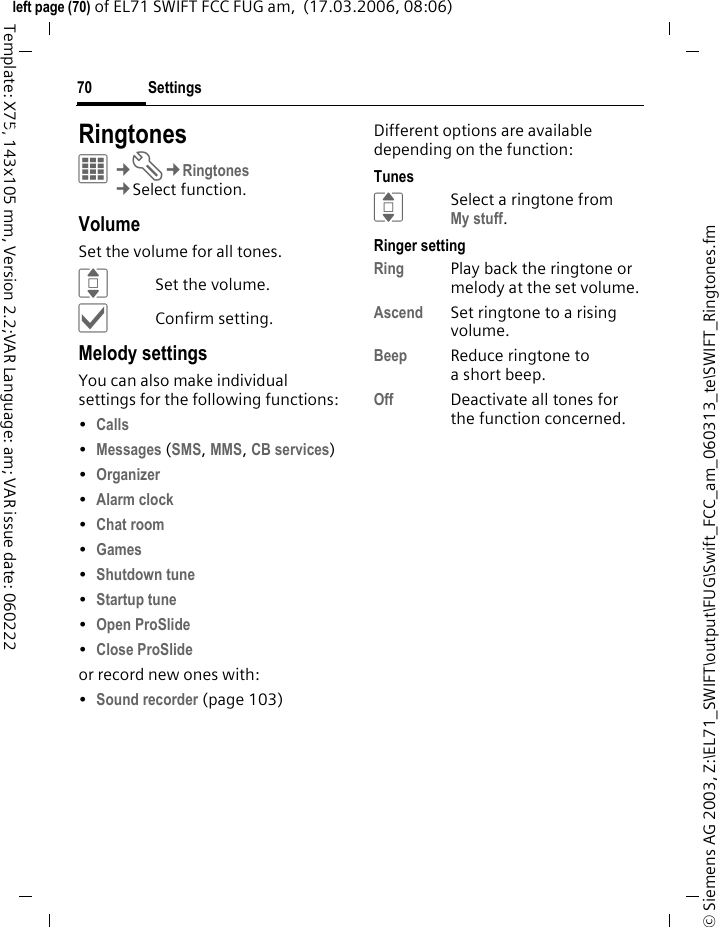 Settings70&copy; Siemens AG 2003, Z:\EL71_SWIFT\output\FUG\Swift_FCC_am_060313_te\SWIFT_Ringtones.fmleft page (70) of EL71 SWIFT FCC FUG am,  (17.03.2006, 08:06)Template: X75, 143x105 mm, Version 2.2;VAR Language: am; VAR issue date: 060222Settings RingtonesC&cent;T&cent;Ringtones&cent;Select function. VolumeSet the volume for all tones.ISet the volume.&igrave;Confirm setting.Melody settingsYou can also make individual settings for the following functions:&bull;Calls &bull;Messages (SMS, MMS, CB services) &bull;Organizer &bull;Alarm clock &bull;Chat room &bull;Games &bull;Shutdown tune &bull;Startup tune &bull;Open ProSlide &bull;Close ProSlide or record new ones with:&bull;Sound recorder (page 103)Different options are available depending on the function:TunesISelect a ringtone from My stuff.Ringer settingRing Play back the ringtone or melody at the set volume.Ascend Set ringtone to a rising volume.Beep Reduce ringtone to a short beep.Off Deactivate all tones for the function concerned.
