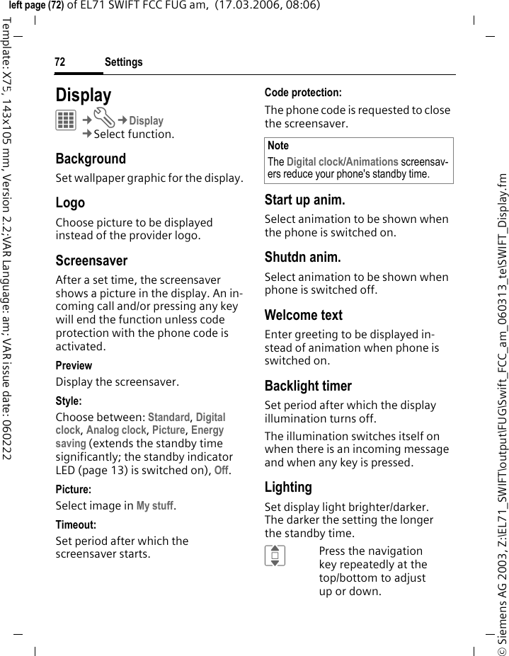 Settings72&copy; Siemens AG 2003, Z:\EL71_SWIFT\output\FUG\Swift_FCC_am_060313_te\SWIFT_Display.fmleft page (72) of EL71 SWIFT FCC FUG am,  (17.03.2006, 08:06)Template: X75, 143x105 mm, Version 2.2;VAR Language: am; VAR issue date: 060222Settings DisplayC&cent;T&cent;Display&cent;Select function. BackgroundSet wallpaper graphic for the display.LogoChoose picture to be displayed instead of the provider logo.ScreensaverAfter a set time, the screensaver shows a picture in the display. An in-coming call and/or pressing any key will end the function unless code protection with the phone code is activated. PreviewDisplay the screensaver.Style:Choose between: Standard, Digital clock, Analog clock, Picture, Energy saving (extends the standby time significantly; the standby indicator LED (page 13) is switched on), Off. Picture:Select image in My stuff.Timeout:Set period after which the screensaver starts.Code protection:The phone code is requested to close the screensaver.Start up anim.Select animation to be shown when the phone is switched on.Shutdn anim.Select animation to be shown when phone is switched off.Welcome textEnter greeting to be displayed in-stead of animation when phone is switched on.Backlight timerSet period after which the display illumination turns off.The illumination switches itself on when there is an incoming message and when any key is pressed.LightingSet display light brighter/darker. The darker the setting the longer the standby time.IPress the navigation key repeatedly at the top/bottom to adjust up or down.NoteThe Digital clock/Animations screensav-ers reduce your phone's standby time.