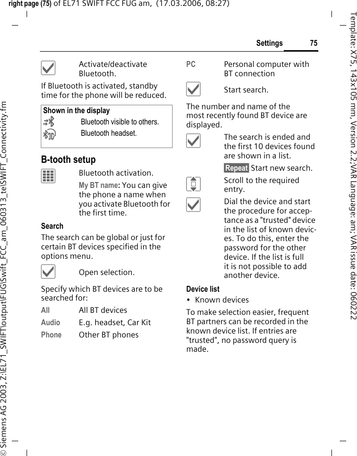 75Settingsright page (75) of EL71 SWIFT FCC FUG am,  (17.03.2006, 08:27)&copy; Siemens AG 2003, Z:\EL71_SWIFT\output\FUG\Swift_FCC_am_060313_te\SWIFT_Connectivity.fmTemplate: X75, 143x105 mm, Version 2.2;VAR Language: am; VAR issue date: 060222&igrave;Activate/deactivate Bluetooth.If Bluetooth is activated, standby time for the phone will be reduced.B-tooth setupCBluetooth activation.My BT name: You can give the phone a name when you activate Bluetooth for the first time.Search The search can be global or just for certain BT devices specified in the options menu.&igrave;Open selection.Specify which BT devices are to be searched for:All All BT devicesAudio E.g. headset, Car KitPhone Other BT phonesPC Personal computer with BT connection&igrave;Start search.The number and name of the most recently found BT device are displayed. &igrave;The search is ended and the first 10 devices found are shown in a list.&sect;Repeat&sect; Start new search.IScroll to the required entry.&igrave;Dial the device and start the procedure for accep-tance as a "trusted" device in the list of known devic-es. To do this, enter the password for the other device. If the list is full it is not possible to add another device.Device list&bull;Known devicesTo make selection easier, frequent BT partners can be recorded in the known device list. If entries are "trusted", no password query is made. Shown in the display&copy;Bluetooth visible to others.&ordf;Bluetooth headset.