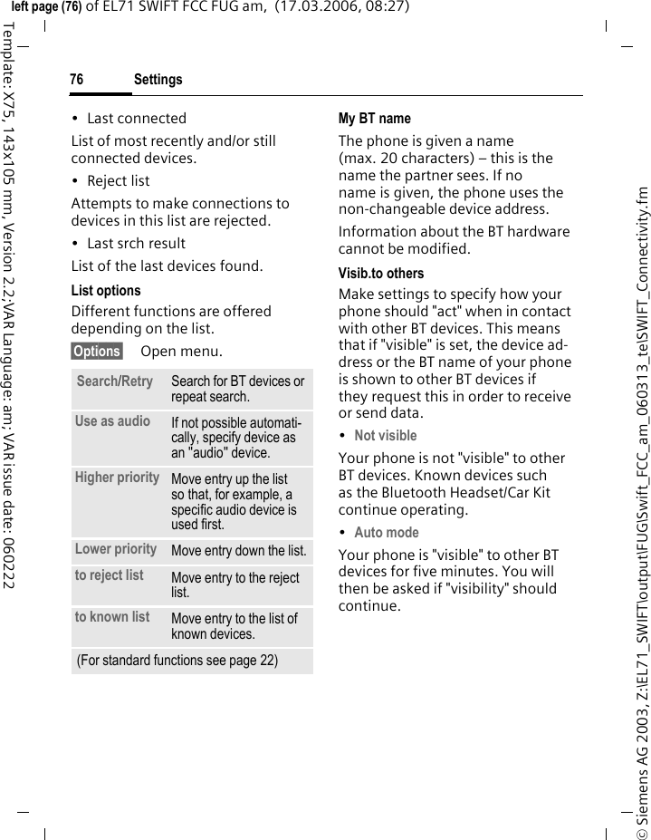 Settings76&copy; Siemens AG 2003, Z:\EL71_SWIFT\output\FUG\Swift_FCC_am_060313_te\SWIFT_Connectivity.fmleft page (76) of EL71 SWIFT FCC FUG am,  (17.03.2006, 08:27)Template: X75, 143x105 mm, Version 2.2;VAR Language: am; VAR issue date: 060222&bull; Last connectedList of most recently and/or still connected devices. &bull; Reject listAttempts to make connections to devices in this list are rejected.&bull; Last srch resultList of the last devices found.List optionsDifferent functions are offered depending on the list.&sect;Options&sect; Open menu.My BT nameThe phone is given a name (max. 20 characters) &ndash; this is the name the partner sees. If no name is given, the phone uses the non-changeable device address.Information about the BT hardware cannot be modified.Visib.to othersMake settings to specify how your phone should "act" when in contact with other BT devices. This means that if "visible" is set, the device ad-dress or the BT name of your phone is shown to other BT devices if they request this in order to receive or send data.&bull;Not visibleYour phone is not "visible" to other BT devices. Known devices such as the Bluetooth Headset/Car Kit continue operating.&bull;Auto modeYour phone is "visible" to other BT devices for five minutes. You will then be asked if "visibility" should continue.Search/Retry Search for BT devices or repeat search.Use as audio If not possible automati-cally, specify device as an "audio" device.Higher priority Move entry up the list so that, for example, a specific audio device is used first.Lower priority Move entry down the list.to reject list Move entry to the reject list.to known list Move entry to the list of known devices. (For standard functions see page 22)