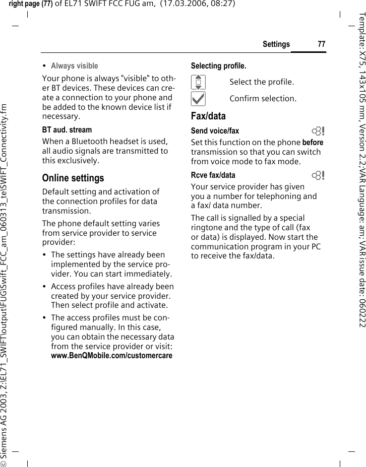 77Settingsright page (77) of EL71 SWIFT FCC FUG am,  (17.03.2006, 08:27)&copy; Siemens AG 2003, Z:\EL71_SWIFT\output\FUG\Swift_FCC_am_060313_te\SWIFT_Connectivity.fmTemplate: X75, 143x105 mm, Version 2.2;VAR Language: am; VAR issue date: 060222&bull;Always visibleYour phone is always "visible" to oth-er BT devices. These devices can cre-ate a connection to your phone and be added to the known device list if necessary. BT aud. streamWhen a Bluetooth headset is used, all audio signals are transmitted to this exclusively.Online settingsDefault setting and activation of the connection profiles for data transmission. The phone default setting varies from service provider to service provider:&bull; The settings have already been implemented by the service pro-vider. You can start immediately.&bull; Access profiles have already been created by your service provider. Then select profile and activate.&bull; The access profiles must be con-figured manually. In this case, you can obtain the necessary data from the service provider or visit: www.BenQMobile.com/customercareSelecting profile.ISelect the profile.&igrave;Confirm selection.Fax/dataSend voice/fax bSet this function on the phone before transmission so that you can switch from voice mode to fax mode.Rcve fax/data bYour service provider has given you a number for telephoning and a fax/ data number.The call is signalled by a special ringtone and the type of call (fax or data) is displayed. Now start the communication program in your PC to receive the fax/data.