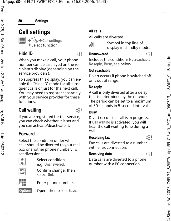 Settings80&copy; Siemens AG 2003, Z:\EL71_SWIFT\output\FUG\Swift_FCC_am_060313_te\SWIFT_CallSetup.fmleft page (80) of EL71 SWIFT FCC FUG am,  (16.03.2006, 15:43)Template: X75, 143x105 mm, Version 2.2;VAR Language: am; VAR issue date: 060222Settings Call settingsC&cent;T&cent;Call settings&cent;Select function. Hide ID bWhen you make a call, your phone number can be displayed on the re-cipient's display (depending on the service providers).To suppress this display, you can en-able the "Hide ID" mode for all subse-quent calls or just for the next call. You may need to register separately with your service provider for these functions.Call waiting bIf you are registered for this service, you can check whether it is set and you can activate/deactivate it.ForwardSelect the condition under which calls should be diverted to your mail-box or another phone number. To set diversion:ISelect condition, e.g. Unanswered.&ntilde;Confirm change, then select Set.JEnter phone number.&sect;Options&sect; Open, then select Save.All callsAll calls are diverted.&Ccedil;Symbol in top line of display in standby mode.Unanswered  bIncludes the conditions Not reachable, No reply, Busy, see below.Not reachableDivert occurs if phone is switched off or is out of range.No replyA call is only diverted after a delay that is determined by the network. The period can be set to a maximum of 30 seconds in 5-second intervals.BusyDivert occurs if a call is in progress. If Call waiting is activated, you will hear the call waiting tone during a call.Receiving fax bFax calls are diverted to a number with a fax connection.Receiving data bData calls are diverted to a phone number with a PC connection.
